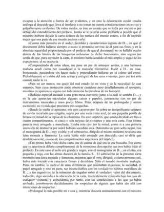escapan a la atención a fuerza de ser evidentes, y en esto la desatención ocular resulta
análoga al descuido que lleva al intelecto a no tomar en cuenta consideraciones excesivas y
palpablemente evidentes. De todos modos, es éste un asunto que se halla por encima o por
debajo del entendimiento del prefecto. Jamás se le ocurrió como probable o posible que el
ministro hubiera dejado la carta delante de las narices del mundo entero, a fin de impedir
mejor que una parte de ese mundo pudiera verla.
»Cuanto más pensaba en el audaz, decidido y característico ingenio de D..., en que el
documento debía hallarse siempre a mano si pretendía servirse de él para sus fines, y en la
absoluta seguridad proporcionada por el prefecto de que el documento no se hallaba oculto
dentro de los límites de las búsquedas ordinarias de dicho funcionario, más seguro me
sentía de que, para esconder la carta, el ministro había acudido al más amplio y sagaz de los
expedientes: el no ocultarla.
»Compenetrado de estas ideas, me puse un par de anteojos verdes, y una hermosa
mañana acudí como por casualidad a la mansión ministerial. Hallé a D... en casa,
bostezando, paseándose sin hacer nada y pretendiendo hallarse en el colmo del ennui.
Probablemente se trataba del más activo y enérgico de los seres vivientes, pero eso tan sólo
cuando nadie lo ve.
»Para no ser menos, me quejé del mal estado de mi vista y de la necesidad de usar
anteojos, bajo cuya protección pude observar cautelosa pero detalladamente el aposento,
mientras en apariencia seguía con toda atención las palabras de mi huésped.
»Dediqué especial cuidado a una gran mesa-escritorio junto a la cual se sentaba D..., y
en la que aparecían mezcladas algunas cartas y papeles, juntamente con un par de
instrumentos musicales y unos pocos libros. Pero, después de un prolongado y atento
escrutinio, no vi nada que procurara mis sospechas.
»Dando la vuelta al aposento, mis ojos cayeron por fin sobre un insignificante tarjetero
de cartón recortado que colgaba, sujeto por una sucia cinta azul, de una pequeña perilla de
bronce en mitad de la repisa de la chimenea. En este tarjetero, que estaba dividido en tres o
cuatro compartimentos, vi cinco o seis tarjetas de visitantes y una sola carta. Esta última
parecía muy arrugada y manchada. Estaba rota casi por la mitad, como si a una primera
intención de destruirla por inútil hubiera sucedido otra. Ostentaba un gran sello negro, con
el monograma de D... muy visible, y el sobrescrito, dirigido al mismo ministro revelaba una
letra menuda y femenina. La carta había sido arrojada con descuido, casi se diría que
desdeñosamente, en uno de los compartimentos superiores del tarjetero.
»Tan pronto hube visto dicha carta, me di cuenta de que era la que buscaba. Por cierto
que su apariencia difería completamente de la minuciosa descripción que nos había leído el
prefecto. En este caso el sello era grande y negro, con el monograma de D...; en el otro, era
pequeño y rojo, con las armas ducales de la familia S... El sobrescrito de la presente carta
mostraba una letra menuda y femenina, mientras que el otro, dirigido a cierta persona real,
había sido trazado con caracteres firmes y decididos. Sólo el tamaño mostraba analogía.
Pero, en cambio, lo radical de unas diferencias que resultaban excesivas; la suciedad, el
papel arrugado y roto en parte, tan inconciliables con los verdaderos hábitos metódicos de
D..., y tan sugestivos de la intención de engañar sobre el verdadero valor del documento,
todo ello, digo sumado a la ubicación de la carta, insolentemente colocada bajo los ojos de
cualquier visitante, y coincidente, por tanto, con las conclusiones a las que ya había
arribado, corroboraron decididamente las sospechas de alguien que había ido allá con
intenciones de sospechar.
»Prolongué lo más posible mi visita y, mientras discutía animadamente con el ministro
 