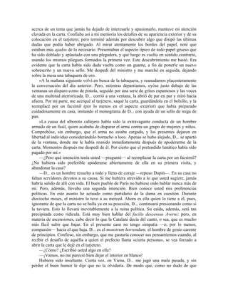 acerca de un tema que jamás ha dejado de interesarle y apasionarlo, mantuve mi atención
clavada en la carta. Confiaba así a mi memoria los detalles de su apariencia exterior y de su
colocación en el tarjetero; pero terminé además por descubrir algo que disipó las últimas
dudas que podía haber abrigado. Al mirar atentamente los bordes del papel, noté que
estaban más ajados de lo necesario. Presentaban el aspecto típico de todo papel grueso que
ha sido doblado y aplastado con una plegadera, y que luego es vuelto en sentido contrario,
usando los mismos pliegues formados la primera vez. Este descubrimiento me bastó. Era
evidente que la carta había sido dada vuelta como un guante, a fin de ponerle un nuevo
sobrescrito y un nuevo sello. Me despedí del ministro y me marché en seguida, dejando
sobre la mesa una tabaquera de oro.
»A la mañana siguiente volví en busca de la tabaquera, y reanudamos placenteramente
la conversación del día anterior. Pero, mientras departíamos, oyóse justo debajo de las
ventanas un disparo como de pistola, seguido por una serie de gritos espantosos y las voces
de una multitud aterrorizada. D... corrió a una ventana, la abrió de par en par y miró hacia
afuera. Por mi parte, me acerqué al tarjetero, saqué la carta, guardándola en el bolsillo, y la
reemplacé por un facsímil (por lo menos en el aspecto exterior) que había preparado
cuidadosamente en casa, imitando el monograma de D... con ayuda de un sello de miga de
pan.
»La causa del alboroto callejero había sido la extravagante conducta de un hombre
armado de un fusil, quien acababa de disparar el arma contra un grupo de mujeres y niños.
Comprobóse, sin embargo, que el arma no estaba cargada, y los presentes dejaron en
libertad al individuo considerándolo borracho o loco. Apenas se hubo alejado, D... se apartó
de la ventana, donde me le había reunido inmediatamente después de apoderarme de la
carta. Momentos después me despedí de él. Por cierto que el pretendido lunático había sido
pagado por mí.»
—¿Pero qué intención tenía usted —pregunté— al reemplazar la carta por un facsímil?
¿No hubiera sido preferible apoderarse abiertamente de ella en su primera visita, y
abandonar la casa?
—D... es un hombre resuelto a todo y lleno de coraje —repuso Dupin—. En su casa no
faltan servidores devotos a su causa. Si me hubiera atrevido a lo que usted sugiere, jamás
habría salido de allí con vida. El buen pueblo de París no hubiese oído hablar nunca más de
mí. Pero, además, llevaba una segunda intención. Bien conoce usted mis preferencias
políticas. En este asunto he actuado como partidario de la dama en cuestión. Durante
dieciocho meses, el ministro la tuvo a su merced. Ahora es ella quien lo tiene a él, pues,
ignorante de que la carta no se halla ya en su posesión, D... continuará presionando como si
la tuviera. Esto lo llevará inevitablemente a la ruina política. Su caída, además, será tan
precipitada como ridícula. Está muy bien hablar del facilis descensus Averni; pero, en
materia de ascensiones, cabe decir lo que la Catalani decía del canto, o sea, que es mucho
más fácil subir que bajar. En el presente caso no tengo simpatía —o, por lo menos,
compasión— hacia el que baja. D... es el monstrum horrendum, el hombre de genio carente
de principios. Confieso, sin embargo, que me gustaría conocer sus pensamientos cuando, al
recibir el desafío de aquélla a quien el prefecto llama «cierta persona», se vea forzado a
abrir la carta que le dejé en el tarjetero.
—¿Cómo? ¿Escribió usted algo en ella?
—¡Vamos, no me pareció bien dejar el interior en blanco!
Hubiera sido insultante. Cierta vez, en Viena, D... me jugó una mala pasada, y sin
perder el buen humor le dije que no la olvidaría. De modo que, como no dudo de que
 