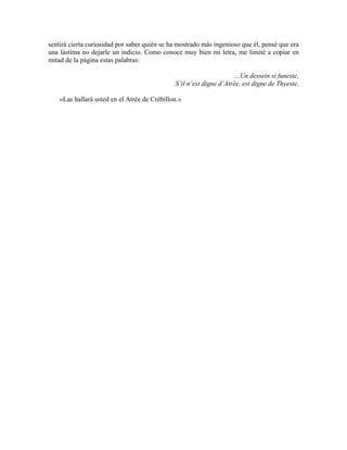 sentirá cierta curiosidad por saber quién se ha mostrado más ingenioso que él, pensé que era
una lástima no dejarle un indicio. Como conoce muy bien mi letra, me limité a copiar en
mitad de la página estas palabras:
...Un dessein si funeste,
S’il n’est digne d’Atrée, est digne de Thyeste.
»Las hallará usted en el Atrée de Crébillon.»
 