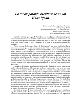 La incomparable aventura de un tal
Hans Pfaall
Con el corazón lleno de furiosas fantasías
De las que soy el amo
Con una lanza ardiente y un caballo de aire,
Errando voy por el desierto.
(La canción de Tomás el loco)
Según los informes que llegan de Rotterdam, esta ciudad parece hallarse en alto grado
de excitación intelectual. Han ocurrido allí fenómenos tan inesperados, tan novedosos, tan
diferentes de las opiniones ordinarias, que no cabe duda de que a esta altura toda Europa
debe estar revolucionada, la física conmovida, y la razón y la astronomía dándose de
puñadas.
Parece ser que el día... de... (ignoro la fecha exacta), una vasta multitud se había
reunido, por razones que no se mencionan, en la gran plaza de la Bolsa de la muy ordenada
ciudad de Rotterdam. La temperatura era excesivamente tibia para la estación y apenas se
movía una hoja; la multitud no perdía su buen humor por el hecho de recibir algún amistoso
chaparrón de cuando en cuando, proveniente de las enormes nubes blancas profusamente
suspendidas en la bóveda azul del firmamento. Hacia mediodía, sin embargo, se advirtió
una notable agitación entre los presentes; restalló el parloteo de diez mil lenguas; un
segundo más tarde, diez mil caras estaban vueltas hacia el cielo, diez mil pipas caían
simultáneamente de la comisura de diez mil bocas, y un grito sólo comparable al rugido del
Niágara resonaba larga, poderosa y furiosamente a través de la ciudad y los alrededores de
Rotterdam.
No tardó en descubrirse la razón de este alboroto. Por detrás de la enorme masa de una
de las nubes perfectamente delineadas que ya hemos mencionado, viose surgir con toda
claridad, en un espacio abierto de cielo azul, una sustancia extraña, heterogénea pero
aparentemente sólida, de forma tan singular, de composición tan caprichosa, que escapaba
por completo a la comprensión, aunque no a la admiración de la muchedumbre de robustos
burgueses que desde abajo la contemplaban boquiabiertos. ¿Qué podía ser? En nombre de
todos los diablos de Rotterdam, ¿qué pronosticaba aquella aparición? Nadie lo sabía; nadie
podía imaginarlo; nadie, ni siquiera el burgomaestre, Mynheer Superbus Von Underduk,
tenía la menor clave para desenredar el misterio. Así, pues, ya que no cabía hacer nada más
razonable, todos ellos volvieron a colocarse cuidadosamente la pipa a un lado de la boca y,
mientras mantenían los ojos fijamente clavados en el fenómeno, fumaron, descansaron, se
contonearon como ánades, gruñendo significativamente, y luego volvieron a contonearse,
gruñeron, descansaron y, finalmente... fumaron otra vez.
Entretanto el objeto de tanta curiosidad y tanto humo descendía más y más hacia
aquella excelente ciudad. Pocos minutos después se encontraba lo bastante próximo para
que se lo distinguiera claramente. Parecía ser... ¡Sí, indudablemente era una especie de
 
