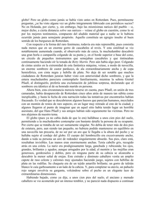 globo! Pero un globo como jamás se había visto antes en Rotterdam. Pues, permítaseme
preguntar, ¿se ha visto alguna vez un globo íntegramente fabricado con periódicos sucios?
No en Holanda, por cierto; y, sin embargo, bajo las mismísimas narices del pueblo —o,
mejor dicho, a cierta distancia sobre sus narices— veíase el globo en cuestión, como lo sé
por los mejores testimonios, compuesto del aludido material que a nadie se le hubiera
ocurrido jamás para semejante propósito. Aquello constituía un egregio insulto al buen
sentido de los burgueses de Rotterdam.
Con respecto a la forma del raro fenómeno, todavía era más reprensible, pues consistía
nada menos que en un enorme gorro de cascabeles al revés. Y esta similitud se vio
notablemente aumentada cuando, al observarlo más de cerca, la muchedumbre descubrió
una gran borla o campanilla colgando de su punta y, en el borde superior o base del cono,
un círculo de pequeños instrumentos que semejaban cascabeles y que tintineaban
continuamente haciendo oír la tonada de Betty Martin. Pero aún había algo peor. Colgando
de cintas azules en la extremidad de esta fantástica máquina, veíase, a modo de navecilla,
un enorme sombrero de castor parduzco, de ala extraordinariamente ancha y de copa
hemisférica, con cinta negra y hebilla de plata. No deja de ser notable que muchos
ciudadanos de Rotterdam juraran haber visto con anterioridad dicho sombrero, y que la
entera muchedumbre pareciera contemplarlo familiarmente, mientras la señora Grettel
Pfaall, al distinguirlo, profería una exclamación de jubilosa sorpresa, declarando que el
sombrero era idéntico al de su honrado marido en persona.
Ahora bien, esta circunstancia merecía tenerse en cuenta, pues Pfaall, en unión de tres
camaradas, había desaparecido de Rotterdam cinco años atrás de manera tan súbita como
inexplicable, y hasta la fecha de esta narración todas las tentativas por encontrarlos habían
fracasado. Es verdad que se descubrieron algunos huesos que parecían humanos, mezclados
con un montón de restos de raro aspecto, en un lugar muy retirado al este de la ciudad; y
algunos llegaron al punto de imaginar que en aquel sitio había tenido lugar un horrible
asesinato, del que Hans Pfaall y sus amigos habían sido seguramente las víctimas. Pero no
nos alejemos de nuestro tema.
El globo (pues ya no cabía duda de que lo era) hallábase a unos cien pies del suelo,
permitiendo a la muchedumbre contemplar con bastante detalle la persona de su ocupante.
Por cierto que se trataba de un ser sumamente singular. No debía de tener más de dos pies
de estatura, pero, aun siendo tan pequeño, no hubiera podido mantenerse en equilibrio en
una navecilla tan precaria, de no ser por un aro que le llegaba a la altura del pecho y se
hallaba sujeto al cordaje del globo. El cuerpo del hombrecillo era excesivamente ancho,
dando a toda su persona un aire de redondez singularmente absurdo. Sus pies, claro está,
resultaban invisibles. Las manos eran enormemente anchas. Tenía cabello gris, recogido
atrás en una coleta. La nariz era prodigiosamente larga, ganchuda y rubicunda; los ojos,
grandes, brillantes y agudos; aunque arrugados por la edad, el mentón y las mejillas eran
generosos, gordezuelos y dobles, pero en ninguna parte de su cabeza se alcanzaba a
descubrir la menor señal de orejas. Este extraño y diminuto caballero vestía un amplio
capote de raso celeste y calzones muy ajustados haciendo juego, sujetos con hebillas de
plata en las rodillas. Su chaqueta era de un tejido amarillo brillante; un gorro de tafetán
blanco le caía garbosamente a un lado de la cabeza. Y, para completar su atavío, un pañuelo
rojo sangre envolvía su garganta, volcándose sobre el pecho en un elegante lazo de
extraordinarias dimensiones.
Habiendo bajado, como ya dije, a unos cien pies del suelo, el anciano y menudo
caballero se vio acometido por un intenso temblor, y no pareció nada dispuesto a continuar
 