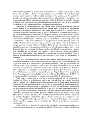 relato me he designado a mí mismo como William Wilson —nombre ficticio, pero no muy
distinto del verdadero—. Sólo mi tocayo, entre los que formaban, según la fraseología
escolar, «nuestro grupo», osaba competir conmigo en los estudios, en los deportes y
querellas del recreo, rehusando creer ciegamente mis afirmaciones y someterse a mi
voluntad; en una palabra, pretendía oponerse a mi arbitrario dominio en todos los sentidos.
Y si existe en la tierra un supremo e ilimitado despotismo, ése es el que ejerce un muchacho
extraordinario sobre los espíritus de sus compañeros menos dotados.
La rebelión de Wilson constituía para mí una fuente de continuo embarazo; máxime
cuando, a pesar de las bravatas que lanzaba en público acerca de él y de sus pretensiones,
sentía que en el fondo le tenía miedo, y no podía dejar de pensar en la igualdad que tan
fácilmente mantenía con respecto a mí, y que era prueba de su verdadera superioridad, ya
que no ser superado me costaba una lucha perpetua. Empero, esta superioridad —incluso
esta igualdad— sólo yo la reconocía; nuestros camaradas, por una inexplicable ceguera, no
parecían sospecharla siquiera. La verdad es que su competencia, su oposición y, sobre todo,
su impertinente y obstinada interferencia en mis propósitos eran tan hirientes como poco
visibles. Wilson parecía tan exento de la ambición que espolea como de la apasionada
energía que me permitía brillar. Se hubiera dicho que en su rivalidad había sólo el
caprichoso deseo de contradecirme, asombrarme y mortificarme; aunque a veces yo no
dejaba de observar —con una mezcla de asombro, humillación y resentimiento— que mi
rival mezclaba en sus ofensas, sus insultos o sus oposiciones cierta inapropiada e
intempestiva afectuosidad. Sólo alcanzaba a explicarme semejante conducta como el
producto de una consumada suficiencia, que adoptaba el tono vulgar del patronazgo y la
protección.
Quizá fuera este último rasgo en la conducta de Wilson, conjuntamente con la identidad
de nuestros nombres y la mera coincidencia de haber ingresado en la escuela el mismo día,
lo que dio origen a la convicción de que éramos hermanos, cosa que creían todos los
alumnos de las clases superiores. Estos últimos no suelen informarse en detalle de las
cuestiones concernientes a los alumnos menores. Ya he dicho, o debí decir, que Wilson no
estaba emparentado ni en el grado más remoto con mi familia. Pero la verdad es que, de
haber sido hermanos, hubiésemos sido gemelos, ya que después de salir de la academia del
doctor Bransby supe por casualidad que mi tocayo había nacido el 19 de enero de 1813, y la
coincidencia es bien notable, pues se trata precisamente del día de mi nacimiento.
Podrá parecer extraño que, a pesar de la continua inquietud que me ocasionaba la
rivalidad de Wilson, y su intolerable espíritu de contradicción, me resultara imposible
odiarlo. Es cierto que casi diariamente teníamos una querella, al fin de la cual, mientras me
cedía públicamente la palma de la victoria, Wilson se las arreglaba de alguna manera para
darme a entender que era él quien la había merecido; pero, no obstante eso, mi orgullo y
una gran dignidad de su parte nos mantenía en lo que se da en llamar «buenas relaciones», a
la vez que diversas coincidencias en nuestros caracteres actuaban para despertar en mí un
sentimiento que quizá sólo nuestra posición impedía convertir en amistad. Me es muy
difícil definir, e incluso describir, mis verdaderos sentimientos hacia Wilson. Constituían
una mezcla heterogénea y abigarrada: algo de petulante animosidad que no llegaba al odio,
algo de estima, aún más de respeto, mucho miedo y un mundo de inquieta curiosidad. Casi
resulta superfluo agregar, para el moralista, que Wilson y yo éramos compañeros
inseparables.
No hay duda que lo anómalo de esta relación encaminaba todos mis ataques (que eran
muchos, francos o encubiertos) por las vías de la burla o de la broma pesada —que lastiman
 