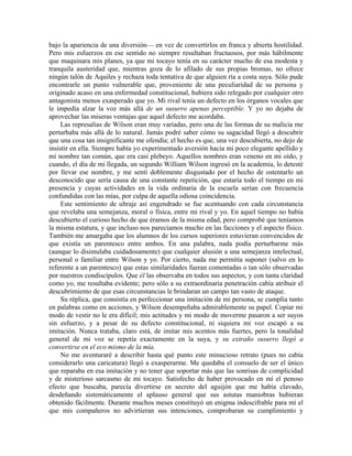 bajo la apariencia de una diversión— en vez de convertirlos en franca y abierta hostilidad.
Pero mis esfuerzos en ese sentido no siempre resultaban fructuosos, por más hábilmente
que maquinara mis planes, ya que mi tocayo tenía en su carácter mucho de esa modesta y
tranquila austeridad que, mientras goza de lo afilado de sus propias bromas, no ofrece
ningún talón de Aquiles y rechaza toda tentativa de que alguien ría a costa suya. Sólo pude
encontrarle un punto vulnerable que, proveniente de una peculiaridad de su persona y
originado acaso en una enfermedad constitucional, hubiera sido relegado por cualquier otro
antagonista menos exasperado que yo. Mi rival tenía un defecto en los órganos vocales que
le impedía alzar la voz más allá de un susurro apenas perceptible. Y yo no dejaba de
aprovechar las míseras ventajas que aquel defecto me acordaba.
Las represalias de Wilson eran muy variadas, pero una de las formas de su malicia me
perturbaba más allá de lo natural. Jamás podré saber cómo su sagacidad llegó a descubrir
que una cosa tan insignificante me ofendía; el hecho es que, una vez descubierta, no dejo de
insistir en ella. Siempre había yo experimentado aversión hacia mi poco elegante apellido y
mi nombre tan común, que era casi plebeyo. Aquellos nombres eran veneno en mi oído, y
cuando, el día de mi llegada, un segundo William Wilson ingresó en la academia, lo detesté
por llevar ese nombre, y me sentí doblemente disgustado por el hecho de ostentarlo un
desconocido que sería causa de una constante repetición, que estaría todo el tiempo en mi
presencia y cuyas actividades en la vida ordinaria de la escuela serían con frecuencia
confundidas con las mías, por culpa de aquella odiosa coincidencia.
Este sentimiento de ultraje así engendrado se fue acentuando con cada circunstancia
que revelaba una semejanza, moral o física, entre mi rival y yo. En aquel tiempo no había
descubierto el curioso hecho de que éramos de la misma edad, pero comprobé que teníamos
la misma estatura, y que incluso nos parecíamos mucho en las facciones y el aspecto físico.
También me amargaba que los alumnos de los cursos superiores estuvieran convencidos de
que existía un parentesco entre ambos. En una palabra, nada podía perturbarme más
(aunque lo disimulaba cuidadosamente) que cualquier alusión a una semejanza intelectual,
personal o familiar entre Wilson y yo. Por cierto, nada me permitía suponer (salvo en lo
referente a un parentesco) que estas similaridades fueran comentadas o tan sólo observadas
por nuestros condiscípulos. Que él las observaba en todos sus aspectos, y con tanta claridad
como yo, me resultaba evidente; pero sólo a su extraordinaria penetración cabía atribuir el
descubrimiento de que esas circunstancias le brindaran un campo tan vasto de ataque.
Su réplica, que consistía en perfeccionar una imitación de mi persona, se cumplía tanto
en palabras como en acciones, y Wilson desempeñaba admirablemente su papel. Copiar mi
modo de vestir no le era difícil; mis actitudes y mi modo de moverme pasaron a ser suyos
sin esfuerzo, y a pesar de su defecto constitucional, ni siquiera mi voz escapó a su
imitación. Nunca trataba, claro está, de imitar mis acentos más fuertes, pero la tonalidad
general de mi voz se repetía exactamente en la suya, y su extraño susurro llegó a
convertirse en el eco mismo de la mía.
No me aventuraré a describir hasta qué punto este minucioso retrato (pues no cabía
considerarlo una caricatura) llegó a exasperarme. Me quedaba el consuelo de ser el único
que reparaba en esa imitación y no tener que soportar más que las sonrisas de complicidad
y de misterioso sarcasmo de mi tocayo. Satisfecho de haber provocado en mí el penoso
efecto que buscaba, parecía divertirse en secreto del aguijón que me había clavado,
desdeñando sistemáticamente el aplauso general que sus astutas maniobras hubieran
obtenido fácilmente. Durante muchos meses constituyó un enigma indescifrable para mí el
que mis compañeros no advirtieran sus intenciones, comprobaran su cumplimiento y
 