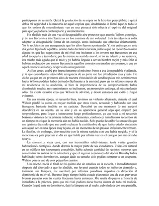 participaran de su mofa. Quizá la gradación de su copia no la hizo tan perceptible; o quizá
debía mi seguridad a la maestría de aquel copista que, desdeñando lo literal (que es todo lo
que los pobres de entendimiento ven en una pintura) sólo ofrecía el espíritu del original
para que yo pudiera contemplarlo y atormentarme.
He aludido más de una vez al desagradable aire protector que asumía Wilson conmigo,
y de sus frecuentes interferencias en los caminos de mi voluntad. Esta interferencia solía
adoptar la desagradable forma de un consejo, antes insinuado que ofrecido abiertamente.
Yo lo recibía con una repugnancia que los años fueron acentuando. Y, sin embargo, en este
día ya tan lejano de aquéllos, séame dado declarar con toda justicia que no recuerdo ocasión
alguna en que las sugestiones de mi rival me incitaran a los errores tan frecuentes en esa
edad inexperta e inmadura; por lo menos su sentido moral, si no su talento y su sensatez,
era mucho más agudo que el mío; y yo habría llegado a ser un hombre mejor y más feliz si
hubiera rechazado con menos frecuencia aquellos consejos encerrados en susurros, y que en
aquel entonces odiaba y despreciaba amargamente.
Así las cosas, acabé por impacientarme al máximo frente a esa desagradable vigilancia,
y lo que consideraba intolerable arrogancia de su parte me fue ofendiendo más y más. He
dicho ya que en los primeros años de nuestra vinculación de condiscípulos mis sentimientos
hacia Wilson podrían haber derivado fácilmente a la amistad; pero en los últimos meses de
mi residencia en la academia, si bien la impertinencia de su comportamiento había
disminuido mucho, mis sentimientos se inclinaron, en proporción análoga, al más profundo
odio. En cierta ocasión creo que Wilson lo advirtió, y desde entonces me evitó o fingió
evitarme.
En esa misma época, si recuerdo bien, tuvimos un violento altercado, durante el cual
Wilson perdió la calma en mayor medida que otras veces, actuando y hablando con una
franqueza bastante insólita en su carácter. Descubrí en ese momento (o me pareció
descubrir) en su acento, en su aire y en su apariencia general algo que empezó por
sorprenderme, para llegar a interesarme luego profundamente, ya que traía a mi recuerdo
borrosas visiones de la primera infancia; vehementes, confusos y tumultuosos recuerdos de
un tiempo en el que la memoria aún no había nacido. Sólo puedo describir la sensación que
me oprimía diciendo que me costó rechazar la certidumbre de que había estado vinculado
con aquel ser en una época muy lejana, en un momento de un pasado infinitamente remoto.
La ilusión, sin embargo, desvanecióse con la misma rapidez con que había surgido, y si la
menciono es para precisar el día en que hablé por última vez en el colegio con mi extraño
tocayo.
La enorme y vieja casa, con sus incontables subdivisiones, tenía varias grandes
habitaciones contiguas, donde dormía la mayor parte de los estudiantes. Como era natural
en un edificio tan torpemente concebido, había además cantidad de recintos menores que
constituían las sobras de la estructura y que el ingenio económico del doctor Bransby había
habilitado como dormitorios, aunque dado su tamaño sólo podían contener a un ocupante.
Wilson poseía uno de esos pequeños cuartos.
Una noche, hacia el final de mi quinto año de estudios en la escuela, e inmediatamente
después del altercado a que he aludido, me levanté cuando todos se hubieron dormido y,
tomando una lámpara, me aventuré por infinitos pasadizos angostos en dirección al
dormitorio de mi rival. Durante largo tiempo había estado planeando una de esas perversas
bromas pesadas con las cuales fracasara hasta entonces. Me sentía dispuesto a llevarla de
inmediato a la práctica, para que mi rival pudiera darse buena cuenta de toda mi malicia.
Cuando llegué ante su dormitorio, dejé la lámpara en el suelo, cubriéndola con una pantalla,
 