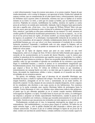 y entré silenciosamente. Luego de avanzar unos pasos, oí su sereno respirar. Seguro de que
estaba durmiendo, volví a tomar la lámpara y me aproximé al lecho. Estaba éste rodeado de
espesas cortinas, que en cumplimiento de mi plan aparté lenta y silenciosamente, hasta que
los brillantes rayos cayeron sobre el durmiente, mientras mis ojos se fijaban en el mismo
instante en su rostro. Lo miré, y sentí que mi cuerpo se helaba, que un embotamiento me
envolvía. Palpitaba mi corazón, temblábanme las rodillas, mientras mi espíritu se sentía
presa de un horror sin sentido pero intolerable. Jadeando, bajé la lámpara hasta aproximarla
aún más a aquella cara. ¿Eran ésos... ésos, los rasgos de William Wilson? Bien veía que
eran los suyos, pero me estremecía como víctima de la calentura al imaginar que no lo eran.
Pero, entonces, ¿qué había en ellos para confundirme de esa manera? Lo miré, mientras mi
cerebro giraba en multitud de incoherentes pensamientos. No era ése su aspecto... no, así no
era él en las activas horas de vigilia. ¡El mismo nombre! ¡La misma figura! ¡El mismo día
de ingreso a la academia! ¡Y su obstinada e incomprensible imitación de mi actitud, de mi
voz, de mis costumbres, de mi aspecto! ¿Entraba verdaderamente dentro de los límites de la
posibilidad humana que esto que ahora veía fuese meramente el resultado de su continua
imitación sarcástica? Espantado y temblando cada vez más, apagué la lámpara, salí en
silencio del dormitorio y escapé sin perder un momento de la vieja academia, a la que no
habría de volver jamás.
Luego de un lapso de algunos meses que pasé en casa sumido en una total
holgazanería, entré en el colegio de Eton. El breve intervalo había bastado para apagar mi
recuerdo de los acontecimientos en la escuela del doctor Bransby, o por lo menos para
cambiar la naturaleza de los sentimientos que aquellos sucesos me inspiraban. La verdad y
la tragedia de aquel drama no existían ya. Ahora me era posible dudar del testimonio de mis
sentidos; cada vez que recordaba el episodio me asombraba de los extremos a que puede
llegar la credulidad humana, y sonreía al pensar en la extraordinaria imaginación que
hereditariamente poseía. Este escepticismo estaba lejos de disminuir con el género de vida
que empecé a llevar en Eton. El vórtice de irreflexiva locura en que inmediata y
temerariamente me sumergí barrió con todo y no dejó más que la espuma de mis pasadas
horas, devorando las impresiones sólidas o serias y dejando en el recuerdo tan sólo las
trivialidades de mi existencia anterior.
No quiero, sin embargo, trazar aquí el derrotero de mi miserable libertinaje, que
desafiaba las leyes y eludía la vigilancia del colegio. Tres años de locura se sucedieron sin
ningún beneficio, arraigando en mí los vicios y aumentando, de un modo insólito, mi
desarrollo corporal. Un día, después de una semana de estúpida disipación, invité a algunos
de los estudiantes más disolutos a una orgía secreta en mis habitaciones. Nos reunimos
estando ya la noche avanzada, pues nuestro libertinaje habría de prolongarse hasta la
mañana. Corría libremente el vino y no faltaban otras seducciones todavía más peligrosas,
al punto que la gris alborada apuntaba ya en el oriente cuando nuestras deliberantes
extravagancias llegaban a su ápice. Excitado hasta la locura por las cartas y la embriaguez
me disponía a proponer un brindis especialmente blasfematorio, cuando la puerta de mi
aposento se entreabrió con violencia, a tiempo que resonaba ansiosamente la voz de uno de
los criados. Insistía en que una persona me reclamaba con toda urgencia en el vestíbulo.
Profundamente excitado por el vino, la inesperada interrupción me alegró en vez de
sorprenderme. Salí tambaleándome y en pocos pasos llegué al vestíbulo. No había luz en
aquel estrecho lugar, y sólo la pálida claridad del alba alcanzaba a abrirse paso por la
ventana semicircular. Al poner el pie en el umbral distinguí la figura de un joven de mi
edad, vestido con una bata de casimir blanco, cortada conforme a la nueva moda e igual a la
 