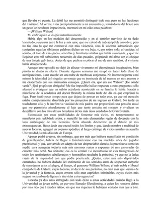 que llevaba yo puesta. La débil luz me permitió distinguir todo eso, pero no las facciones
del visitante. Al verme, vino precipitadamente a mi encuentro y, tomándome del brazo con
un gesto de petulante impaciencia, murmuró en mi oído estas palabras:
—¡William Wilson!
Mi embriaguez se disipó instantáneamente.
Había algo en los modales del desconocido y en el temblor nervioso de su dedo
levantado, suspenso entre la luz y mis ojos, que me colmó de indescriptible asombro; pero
no fue esto lo que me conmovió con más violencia, sino la solemne admonición que
contenían aquellas sibilantes palabras dichas en voz baja, y, por sobre todo, el carácter, el
sonido, el tono de esas pocas, sencillas y familiares sílabas que había susurrado, y que me
llegaban con mil turbulentos recuerdos de días pasados, golpeando mi alma con el choque
de una batería galvánica. Antes de que pudiera recobrar el uso de mis sentidos, el visitante
había desaparecido.
Aunque este episodio no dejó de afectar vivamente mi desordenada imaginación, bien
pronto se disipó su efecto. Durante algunas semanas me ocupé en hacer toda clase de
averiguaciones, o me envolví en una nube de morbosas conjeturas. No intenté negarme a mí
mismo la identidad del singular personaje que se inmiscuía de tal manera en mis asuntos o
me exacerbaba con sus insinuados consejos. ¿Quién era, qué era ese Wilson? ¿De dónde
venía? ¿Qué propósitos abrigaba? Me fue imposible hallar respuesta a estas preguntas; sólo
alcancé a averiguar que un súbito accidente acontecido en su familia lo había llevado a
marcharse de la academia del doctor Bransby la misma tarde del día en que emprendí la
fuga. Pero bastó poco tiempo para que dejara de pensar en todo esto, ya que mi atención
estaba completamente absorbida por los proyectos de mi ingreso en Oxford. No tardé en
trasladarme allá, y la irreflexiva vanidad de mis padres me proporcionó una pensión anual
que me permitiría abandonarme al lujo que tanto ansiaba mi corazón y rivalizar en
despilfarro con los más altivos herederos de los más ricos condados de Gran Bretaña.
Estimulado por estas posibilidades de fomentar mis vicios, mi temperamento se
manifestó con redoblado ardor, y mancillé las más elementales reglas de decencia con la
loca embriaguez de mis licencias. Sería absurdo detenerme en el detalle de mis
extravagancias. Baste decir que excedí todos los límites y que, dando nombre a multitud de
nuevas locuras, agregué un copioso apéndice al largo catálogo de vicios usuales en aquella
Universidad, la más disoluta de Europa.
Apenas podrá creerse, sin embargo, que por más que hubiera mancillado mi condición
de gentilhombre, habría de llegar a familiarizarme con las innobles artes del jugador
profesional, y que, convertido en adepto de tan despreciable ciencia, la practicaría como un
medio para aumentar todavía más mis enormes rentas a expensas de mis camaradas de
carácter más débil. No obstante, ésa es la verdad. Lo monstruoso de esta transgresión de
todos los sentimientos caballerescos y honorables resultaba la principal, ya que no la única
razón de la impunidad con que podía practicarla. ¿Quién, entre mis más depravados
camaradas, no hubiera dudado del testimonio de sus sentidos antes de sospechar culpable
de semejantes actos al alegre, al franco, al generoso William Wilson, el más noble y liberal
compañero de Oxford, cuyas locuras, al decir de sus parásitos, no eran más que locuras de
la juventud y la fantasía, cuyos errores sólo eran caprichos inimitables, cuyos vicios más
negros no pasaban de ligeras y atrevidas extravagancias?
Llevaba ya dos años entregado con todo éxito a estas actividades cuando llegó a la
Universidad un joven noble, un parvenu llamado Glendinning, a quien los rumores daban
por más rico que Herodes Ático, sin que sus riquezas le hubieran costado más que a éste.
 