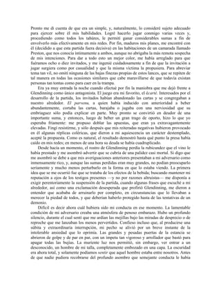 Pronto me di cuenta de que era un simple, y, naturalmente, lo consideré sujeto adecuado
para ejercer sobre él mis habilidades. Logré hacerlo jugar conmigo varias veces y,
procediendo como todos los tahúres, le permití ganar considerables sumas a fin de
envolverlo más efectivamente en mis redes. Por fin, maduros mis planes, me encontré con
él (decidido a que esta partida fuera decisiva) en las habitaciones de un camarada llamado
Preston, que nos conocía íntimamente a ambos, aunque no abrigaba la más remota sospecha
de mis intenciones. Para dar a todo esto un mejor color, me había arreglado para que
fuéramos ocho o diez invitados, y me ingenié cuidadosamente a fin de que la invitación a
jugar surgiera como por casualidad y que la misma víctima la propusiera. Para abreviar
tema tan vil, no omití ninguna de las bajas finezas propias de estos lances, que se repiten de
tal manera en todas las ocasiones similares que cabe maravillarse de que todavía existan
personas tan tontas como para caer en la trampa.
Era ya muy entrada la noche cuando efectué por fin la maniobra que me dejó frente a
Glendinning como único antagonista. El juego era mi favorito, el écarté. Interesados por el
desarrollo de la partida, los invitados habían abandonado las cartas y se congregaban a
nuestro alrededor. El parvenu, a quien había inducido con anterioridad a beber
abundantemente, cortaba las cartas, barajaba o jugaba con una nerviosidad que su
embriaguez sólo podía explicar en parte. Muy pronto se convirtió en deudor de una
importante suma, y entonces, luego de beber un gran trago de oporto, hizo lo que yo
esperaba fríamente: me propuso doblar las apuestas, que eran ya extravagantemente
elevadas. Fingí resistirme, y sólo después que mis reiteradas negativas hubieron provocado
en él algunas réplicas coléricas, que dieron a mi aquiescencia un carácter destemplado,
acepté la propuesta. Como es natural, el resultado demostró hasta qué punto la presa había
caído en mis redes; en menos de una hora su deuda se había cuadruplicado.
Desde hacía un momento, el rostro de Glendinning perdía la rubicundez que el vino le
había prestado y me asombró advertir que se cubría de una palidez casi mortal. Si digo que
me asombró se debe a que mis averiguaciones anteriores presentaban a mi adversario como
inmensamente rico, y, aunque las sumas perdidas eran muy grandes, no podían preocuparlo
seriamente y mucho menos perturbarlo en la forma en que lo estaba viendo. La primera
idea que se me ocurrió fue que se trataba de los efectos de la bebida; buscando mantener mi
reputación a ojos de los testigos presentes —y no por razones altruistas— me disponía a
exigir perentoriamente la suspensión de la partida, cuando algunas frases que escuché a mi
alrededor, así como una exclamación desesperada que profirió Glendinning, me dieron a
entender que acababa de arruinarlo por completo, en circunstancias que lo llevaban a
merecer la piedad de todos, y que deberían haberlo protegido hasta de las tentativas de un
demonio.
Difícil es decir ahora cuál hubiera sido mi conducta en ese momento. La lamentable
condición de mi adversario creaba una atmósfera de penoso embarazo. Hubo un profundo
silencio, durante el cual sentí que me ardían las mejillas bajo las miradas de desprecio o de
reproche que me lanzaban los menos pervertidos. Confieso incluso que, al producirse una
súbita y extraordinaria interrupción, mi pecho se alivió por un breve instante de la
intolerable ansiedad que lo oprimía. Las grandes y pesadas puertas de la estancia se
abrieron de golpe y de par en par, con un ímpetu tan vigoroso y arrollador que bastó para
apagar todas las bujías. La muriente luz nos permitió, sin embargo, ver entrar a un
desconocido, un hombre de mi talla, completamente embozado en una capa. La oscuridad
era ahora total, y solamente podíamos sentir que aquel hombre estaba entre nosotros. Antes
de que nadie pudiera recobrarse del profundo asombro que semejante conducta le había
 
