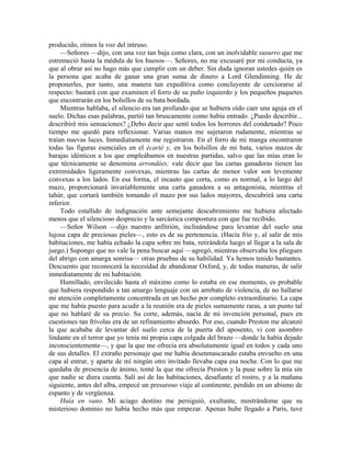 producido, oímos la voz del intruso.
—Señores —dijo, con una voz tan baja como clara, con un inolvidable susurro que me
estremeció hasta la médula de los huesos—. Señores, no me excusaré por mi conducta, ya
que al obrar así no hago más que cumplir con un deber. Sin duda ignoran ustedes quién es
la persona que acaba de ganar una gran suma de dinero a Lord Glendinning. He de
proponerles, por tanto, una manera tan expeditiva como concluyente de cerciorarse al
respecto: bastará con que examinen el forro de su puño izquierdo y los pequeños paquetes
que encontrarán en los bolsillos de su bata bordada.
Mientras hablaba, el silencio era tan profundo que se hubiera oído caer una aguja en el
suelo. Dichas esas palabras, partió tan bruscamente como había entrado. ¿Puedo describir...
describiré mis sensaciones? ¿Debo decir que sentí todos los horrores del condenado? Poco
tiempo me quedó para reflexionar. Varias manos me sujetaron rudamente, mientras se
traían nuevas luces. Inmediatamente me registraron. En el forro de mi manga encontraron
todas las figuras esenciales en el écarté y, en los bolsillos de mi bata, varios mazos de
barajas idénticos a los que empleábamos en nuestras partidas, salvo que las mías eran lo
que técnicamente se denomina arrondées; vale decir que las cartas ganadoras tienen las
extremidades ligeramente convexas, mientras las cartas de menor valor son levemente
convexas a los lados. En esa forma, el incauto que corta, como es normal, a lo largo del
mazo, proporcionará invariablemente una carta ganadora a su antagonista, mientras el
tahúr, que cortará también tomando el mazo por sus lados mayores, descubrirá una carta
inferior.
Todo estallido de indignación ante semejante descubrimiento me hubiera afectado
menos que el silencioso desprecio y la sarcástica compostura con que fue recibido.
—Señor Wilson —dijo nuestro anfitrión, inclinándose para levantar del suelo una
lujosa capa de preciosas pieles—, esto es de su pertenencia. (Hacía frío y, al salir de mis
habitaciones, me había echado la capa sobre mi bata, retirándola luego al llegar a la sala de
juego.) Supongo que no vale la pena buscar aquí —agregó, mientras observaba los pliegues
del abrigo con amarga sonrisa— otras pruebas de su habilidad. Ya hemos tenido bastantes.
Descuento que reconocerá la necesidad de abandonar Oxford, y, de todas maneras, de salir
inmediatamente de mi habitación.
Humillado, envilecido hasta el máximo como lo estaba en ese momento, es probable
que hubiera respondido a tan amargo lenguaje con un arrebato de violencia, de no hallarse
mi atención completamente concentrada en un hecho por completo extraordinario. La capa
que me había puesto para acudir a la reunión era de pieles sumamente raras, a un punto tal
que no hablaré de su precio. Su corte, además, nacía de mi invención personal, pues en
cuestiones tan frívolas era de un refinamiento absurdo. Por eso, cuando Preston me alcanzó
la que acababa de levantar del suelo cerca de la puerta del aposento, vi con asombro
lindante en el terror que yo tenía mi propia capa colgada del brazo —donde la había dejado
inconscientemente—, y que la que me ofrecía era absolutamente igual en todos y cada uno
de sus detalles. El extraño personaje que me había desenmascarado estaba envuelto en una
capa al entrar, y aparte de mí ningún otro invitado llevaba capa esa noche. Con lo que me
quedaba de presencia de ánimo, tomé la que me ofrecía Preston y la puse sobre la mía sin
que nadie se diera cuenta. Salí así de las habitaciones, desafiante el rostro, y a la mañana
siguiente, antes del alba, empecé un presuroso viaje al continente, perdido en un abismo de
espanto y de vergüenza.
Huía en vano. Mi aciago destino me persiguió, exultante, mostrándome que su
misterioso dominio no había hecho más que empezar. Apenas hube llegado a París, tuve
 