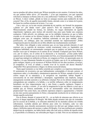 nuevas pruebas del odioso interés que Wilson mostraba en mis asuntos. Corrieron los años,
sin que pudiera hallar alivio. ¡El miserable...! ¡Con qué inoportuna, con qué espectral
solicitud se interpuso en Roma entre mí y mis ambiciones! También en Viena... en Berlín...
en Moscú. A decir verdad, ¿dónde no tenía yo amargas razones para maldecirlo de todo
corazón? Huí, al fin, de aquella inescrutable tiranía, aterrado como si se tratara de la peste;
huí hasta los confines mismos de la tierra. Y en vano.
Una y otra vez, en la más secreta intimidad de mi espíritu, me formulé las preguntas:
«¿Quién es? ¿De dónde viene? ¿Qué quiere?» Pero las respuestas no llegaban.
Minuciosamente estudié las formas, los métodos, los rasgos dominantes de aquella
impertinente vigilancia, pero incluso ahí encontré muy poco para fundar una conjetura
cualquiera. Cabía advertir, sin embargo, que en las múltiples instancias en que se había
cruzado en mi camino en los últimos tiempos, sólo lo había hecho para frustrar planes o
malograr actos que, de cumplirse, hubieran culminado en una gran maldad. ¡Pobre
justificación, sin embargo, para una autoridad asumida tan imperiosamente! ¡Pobre
compensación para los derechos de un libre albedrío tan insultantemente estorbado!
Me había visto obligado a notar asimismo que, en ese largo período (durante el cual
continuó con su capricho de mostrarse vestido exactamente como yo, lográndolo con
milagrosa habilidad), mi atormentador consiguió que no pudiera ver jamás su rostro las
muchas veces que se interpuso en el camino de mi voluntad. Cualquiera que fuese Wilson,
esto, por lo menos, era el colmo de la afectación y la insensatez. ¿Cómo podía haber
supuesto por un instante que en mi amonestador de Eton, en el desenmascarador de Oxford,
en aquel que malogró mi ambición en Roma, mi venganza en París, mi apasionado amor en
Nápoles, o lo que falsamente llamaba mi avaricia en Egipto, que en él, mi archienemigo y
genio maligno, dejaría yo de reconocer al William Wilson de mis días escolares, al tocayo,
al compañero, al rival, al odiado y temido rival de la escuela del doctor Bransby?
¡Imposible! Pero apresurémonos a llegar a la última escena del drama.
Hasta aquel momento yo me había sometido por completo a su imperiosa dominación.
El sentimiento de reverencia con que habitualmente contemplaba el elevado carácter, el
majestuoso saber y la ubicuidad y omnipotencia aparentes de Wilson, sumado al terror que
ciertos rasgos de su naturaleza y su arrogancia me inspiraban, habían llegado a
convencerme de mi total debilidad y desamparo, sugiriéndome una implícita, aunque
amargamente resistida sumisión a su arbitraria voluntad. Pero en los últimos tiempos acabé
entregándome por completo a la bebida, y su terrible influencia sobre mi temperamento
hereditario me hizo impacientarme más y más frente a aquella vigilancia. Empecé a
murmurar, a vacilar, a resistir. ¿Y era sólo la imaginación la que me inducía a creer que a
medida que mi firmeza aumentaba, la de mi atormentador sufría una disminución
proporcional? Sea como fuere, una ardiente esperanza empezó a aguijonearme y fomentó
en mis más secretos pensamientos la firme y desesperada resolución de no tolerar por más
tiempo aquella esclavitud.
Era en Roma, durante el carnaval del 18..., en un baile de máscaras que ofrecía en su
palazzo el duque napolitano Di Broglio. Me había dejado arrastrar más que de costumbre
por los excesos de la bebida, y la sofocante atmósfera de los atestados salones me irritaba
sobremanera. Luchaba además por abrirme paso entre los invitados, cada vez más
malhumorado, pues deseaba ansiosamente encontrar (no diré por qué indigna razón) a la
alegre y bellísima esposa del anciano y caduco Di Broglio. Con una confianza por completo
desprovista de escrúpulos, me había hecho saber ella cuál sería su disfraz de aquella noche
y, al percibirla a la distancia, me esforzaba por llegar a su lado. Pero en ese momento sentí
 