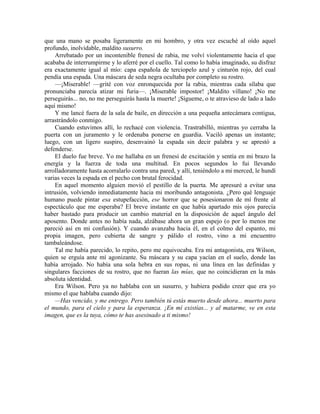 que una mano se posaba ligeramente en mi hombro, y otra vez escuché al oído aquel
profundo, inolvidable, maldito susurro.
Arrebatado por un incontenible frenesí de rabia, me volví violentamente hacia el que
acababa de interrumpirme y lo aferré por el cuello. Tal como lo había imaginado, su disfraz
era exactamente igual al mío: capa española de terciopelo azul y cinturón rojo, del cual
pendía una espada. Una máscara de seda negra ocultaba por completo su rostro.
—¡Miserable! —grité con voz enronquecida por la rabia, mientras cada sílaba que
pronunciaba parecía atizar mi furia—. ¡Miserable impostor! ¡Maldito villano! ¡No me
perseguirás... no, no me perseguirás hasta la muerte! ¡Sígueme, o te atravieso de lado a lado
aquí mismo!
Y me lancé fuera de la sala de baile, en dirección a una pequeña antecámara contigua,
arrastrándolo conmigo.
Cuando estuvimos allí, lo rechacé con violencia. Trastrabilló, mientras yo cerraba la
puerta con un juramento y le ordenaba ponerse en guardia. Vaciló apenas un instante;
luego, con un ligero suspiro, desenvainó la espada sin decir palabra y se aprestó a
defenderse.
El duelo fue breve. Yo me hallaba en un frenesí de excitación y sentía en mi brazo la
energía y la fuerza de toda una multitud. En pocos segundos lo fui llevando
arrolladoramente hasta acorralarlo contra una pared, y allí, teniéndolo a mi merced, le hundí
varias veces la espada en el pecho con brutal ferocidad.
En aquel momento alguien movió el pestillo de la puerta. Me apresuré a evitar una
intrusión, volviendo inmediatamente hacia mi moribundo antagonista. ¿Pero qué lenguaje
humano puede pintar esa estupefacción, ese horror que se posesionaron de mí frente al
espectáculo que me esperaba? El breve instante en que había apartado mis ojos parecía
haber bastado para producir un cambio material en la disposición de aquel ángulo del
aposento. Donde antes no había nada, alzábase ahora un gran espejo (o por lo menos me
pareció así en mi confusión). Y cuando avanzaba hacia él, en el colmo del espanto, mi
propia imagen, pero cubierta de sangre y pálido el rostro, vino a mi encuentro
tambaleándose.
Tal me había parecido, lo repito, pero me equivocaba. Era mi antagonista, era Wilson,
quien se erguía ante mí agonizante. Su máscara y su capa yacían en el suelo, donde las
había arrojado. No había una sola hebra en sus ropas, ni una línea en las definidas y
singulares facciones de su rostro, que no fueran las mías, que no coincidieran en la más
absoluta identidad.
Era Wilson. Pero ya no hablaba con un susurro, y hubiera podido creer que era yo
mismo el que hablaba cuando dijo:
—Has vencido, y me entrego. Pero también tú estás muerto desde ahora... muerto para
el mundo, para el cielo y para la esperanza. ¡En mí existías... y al matarme, ve en esta
imagen, que es la tuya, cómo te has asesinado a ti mismo!
 