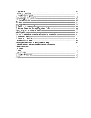 El Rey Peste.................................................................................................................402
Cuento de Jerusalén....................................................................................................410
El hombre que se gastó...............................................................................................413
Tres domingos por semana.........................................................................................420
«Tú eres el hombre»....................................................................................................425
Bon-Bon ......................................................................................................................434
Los anteojos.................................................................................................................445
El diablo en el campanario.........................................................................................460
El sistema del doctor Tarr y del profesor Fether.......................................................466
Nunca apuestes tu cabeza al diablo............................................................................477
Mixtificación ...............................................................................................................483
Por qué el pequeño francés lleva la mano en cabestrillo..........................................489
El aliento perdido........................................................................................................493
El duque de l’Omelette................................................................................................501
Cuatro bestias en una .................................................................................................504
Autobiografía literaria de Thingum Bob, Esq...........................................................509
Cómo escribir un artículo a la manera del Blackwood.............................................522
Una malaventura.........................................................................................................529
Los leones....................................................................................................................535
El timo .........................................................................................................................539
X en un suelto..............................................................................................................546
El hombre de negocios................................................................................................550
Notas............................................................................................................................556
 