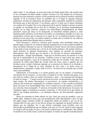 algún sueño. Y, sin embargo, un poco más tarde (tan frágil puede haber sido aquella tela)
no nos acordamos de haber soñado. Cuando volvemos a la vida después de un desmayo,
pasamos por dos momentos: primero, el del sentimiento de la existencia mental o espiritual;
segundo, el de la existencia física. Es probable que si al llegar al segundo momento
pudiéramos recordar las impresiones del primero, éstas contendrían multitud de recuerdos
del abismo que se abre más atrás. Y ese abismo, ¿qué es? ¿Cómo, por lo menos, distinguir
sus sombras de la tumba? Pero si las impresiones de lo que he llamado el primer momento
no pueden ser recordadas por un acto de la voluntad, ¿no se presentan inesperadamente
después de un largo intervalo, mientras nos maravillamos preguntándonos de dónde
proceden? Aquel que nunca se ha desmayado, no descubrirá extraños palacios y caras
fantásticamente familiares en las brasas del carbón; no contemplará, flotando en el aire, las
melancólicas visiones que la mayoría no es capaz de ver; no meditará mientras respira el
perfume de una nueva flor; no sentirá exaltarse su mente ante el sentido de una cadencia
musical que jamás había llamado antes su atención.
Entre frecuentes y reflexivos esfuerzos para recordar, entre acendradas luchas para
apresar algún vestigio de ese estado de aparente aniquilación en el cual se había hundido mi
alma, ha habido momentos en que he vislumbrado el triunfo; breves, brevísimos períodos
en que pude evocar recuerdos que, a la luz de mi lucidez posterior, sólo podían referirse a
aquel momento de aparente inconsciencia. Esas sombras de recuerdo me muestran,
borrosamente, altas siluetas que me alzaron y me llevaron en silencio, descendiendo...
descendiendo... siempre descendiendo... hasta que un horrible mareo me oprimió a la sola
idea de lo interminable de ese descenso. También evocan el vago horror que sentía mi
corazón, precisamente a causa de la monstruosa calma que me invadía. Viene luego una
sensación de súbita inmovilidad que invade todas las cosas, como si aquellos que me
llevaban (¡atroz cortejo!) hubieran superado en su descenso los límites de lo ilimitado y
descansaran de la fatiga de su tarea. Después de esto viene a la mente como un
desabrimiento y humedad, y luego, todo es locura —la locura de un recuerdo que se afana
entre cosas prohibidas.
Súbitamente, el movimiento y el sonido ganaron otra vez mi espíritu: el tumultuoso
movimiento de mi corazón y, en mis oídos, el sonido de su latir. Sucedió una pausa, en la
que todo era confuso. Otra vez sonido, movimiento y tacto —una sensación de hormigueo
en todo mi cuerpo—. Y luego la mera conciencia de existir, sin pensamiento; algo que duró
largo tiempo. De pronto, bruscamente, el pensamiento, un espanto estremecedor y el
esfuerzo más intenso por comprender mi verdadera situación. A esto sucedió un profundo
deseo de recaer en la insensibilidad. Otra vez un violento revivir del espíritu y un esfuerzo
por moverme, hasta conseguirlo. Y entonces el recuerdo vívido del proceso, los jueces, las
colgaduras negras, la sentencia, la náusea, el desmayo. Y total olvido de lo que siguió, de
todo lo que tiempos posteriores, y un obstinado esfuerzo, me han permitido vagamente
recordar.
Hasta ese momento no había abierto los ojos. Sentí que yacía de espaldas y que no
estaba atado. Alargué la mano, que cayó pesadamente sobre algo húmedo y duro. La dejé
allí algún tiempo, mientras trataba de imaginarme dónde me hallaba y qué era de mí.
Ansiaba abrir los ojos, pero no me atrevía, porque me espantaba esa primera mirada a los
objetos que me rodeaban. No es que temiera contemplar cosas horribles, pero me
horrorizaba la posibilidad de que no hubiese nada que ver. Por fin, lleno de atroz angustia
mi corazón, abrí de golpe los ojos, y mis peores suposiciones se confirmaron. Me rodeaba
la tiniebla de una noche eterna. Luché por respirar; lo intenso de aquella oscuridad parecía
 