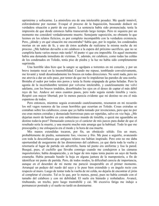 oprimirme y sofocarme. La atmósfera era de una intolerable pesadez. Me quedé inmóvil,
esforzándome por razonar. Evoqué el proceso de la Inquisición, buscando deducir mi
verdadera situación a partir de ese punto. La sentencia había sido pronunciada; tenía la
impresión de que desde entonces había transcurrido largo tiempo. Pero ni siquiera por un
momento me consideré verdaderamente muerto. Semejante suposición, no obstante lo que
leemos en los relatos ficticios, es por completo incompatible con la verdadera existencia.
Pero, ¿dónde y en qué situación me encontraba? Sabía que, por lo regular, los condenados
morían en un auto de fe, y uno de éstos acababa de realizarse la misma noche de mi
proceso. ¿Me habrían devuelto a mi calabozo a la espera del próximo sacrificio, que no se
cumpliría hasta varios meses más tarde? Al punto vi que era imposible. En aquel momento
había una demanda inmediata de víctimas. Y, además, mi calabozo, como todas las celdas
de los condenados en Toledo, tenía piso de piedra y la luz no había sido completamente
suprimida.
Una horrible idea hizo que la sangre se agolpara a torrentes en mi corazón, y por un
breve instante recaí en la insensibilidad. Cuando me repuse, temblando convulsivamente,
me levanté y tendí desatinadamente los brazos en todas direcciones. No sentí nada, pero no
me atrevía a dar un solo paso, por temor de que me lo impidieran las paredes de una tumba.
Brotaba el sudor por todos mis poros y tenía la frente empapada de gotas heladas. Pero la
agonía de la incertidumbre terminó por volverse intolerable, y cautelosamente me volví
adelante, con los brazos tendidos, desorbitados los ojos en el deseo de captar el más débil
rayo de luz. Anduve así unos cuantos pasos, pero todo seguía siendo tiniebla y vacío.
Respiré con mayor libertad; por lo menos parecía evidente que mi destino no era el más
espantoso de todos.
Pero entonces, mientras seguía avanzando cautelosamente, resonaron en mi recuerdo
los mil vagos rumores de las cosas horribles que ocurrían en Toledo. Cosas extrañas se
contaban sobre los calabozos; cosas que yo había tomado por invenciones, pero que no por
eso eran menos extrañas y demasiado horrorosas para ser repetidas, salvo en voz baja. ¿Me
dejarían morir de hambre en este subterráneo mundo de tiniebla, o quizá me aguardaba un
destino todavía peor? Demasiado conocía yo el carácter de mis jueces para dudar de que el
resultado sería la muerte, y una muerte mucho más amarga que la habitual. Todo lo que me
preocupaba y me enloquecía era el modo y la hora de esa muerte.
Mis manos extendidas tocaron, por fin, un obstáculo sólido. Era un muro,
probablemente de piedra, sumamente liso, viscoso y frío. Me puse a seguirlo, avanzando
con toda la desconfianza que antiguos relatos me habían inspirado. Pero esto no me daba
oportunidad de asegurarme de las dimensiones del calabozo, ya que daría toda la vuelta y
retornaría al lugar de partida sin advertirlo, hasta tal punto era uniforme y lisa la pared.
Busqué, pues, el cuchillo que llevaba conmigo cuando me condujeron a las cámaras
inquisitoriales; había desaparecido, y en lugar de mis ropas tenía puesto un sayo de burda
estameña. Había pensado hundir la hoja en alguna juntura de la mampostería, a fin de
identificar mi punto de partida. Pero, de todos modos, la dificultad carecía de importancia,
aunque en el desorden de mi mente me pareció insuperable en el primer momento.
Arranqué un pedazo del ruedo del sayo y lo puse bien extendido y en ángulo recto con
respecto al muro. Luego de tentar toda la vuelta de mi celda, no dejaría de encontrar el jirón
al completar el circuito. Tal es lo que, por lo menos, pensé, pues no había contado con el
tamaño del calabozo y con mi debilidad. El suelo era húmedo y resbaladizo. Avancé,
titubeando, un trecho, pero luego trastrabillé y caí. Mi excesiva fatiga me indujo a
permanecer postrado y el sueño no tardó en dominarme.
 