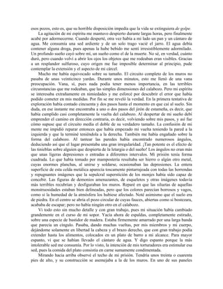 esos pozos, esto es, que su horrible disposición impedía que la vida se extinguiera de golpe.
La agitación de mi espíritu me mantuvo despierto durante largas horas, pero finalmente
acabé por adormecerme. Cuando desperté, otra vez había a mi lado un pan y un cántaro de
agua. Me consumía una sed ardiente y de un solo trago vacié el jarro. El agua debía
contener alguna droga, pues apenas la hube bebido me sentí irresistiblemente adormilado.
Un profundo sueño cayó sobre mí, un sueño como el de la muerte. No sé, en verdad, cuánto
duró, pero cuando volví a abrir los ojos los objetos que me rodeaban eran visibles. Gracias
a un resplandor sulfuroso, cuyo origen me fue imposible determinar al principio, pude
contemplar la extensión y el aspecto de mi cárcel.
Mucho me había equivocado sobre su tamaño. El circuito completo de los muros no
pasaba de unas veinticinco yardas. Durante unos minutos, esto me llenó de una vana
preocupación. Vana, sí, pues nada podía tener menos importancia, en las terribles
circunstancias que me rodeaban, que las simples dimensiones del calabozo. Pero mi espíritu
se interesaba extrañamente en nimiedades y me esforcé por descubrir el error que había
podido cometer en mis medidas. Por fin se me reveló la verdad. En la primera tentativa de
exploración había contado cincuenta y dos pasos hasta el momento en que caí al suelo. Sin
duda, en ese instante me encontraba a uno o dos pasos del jirón de estameña, es decir, que
había cumplido casi completamente la vuelta del calabozo. Al despertar de mi sueño debí
emprender el camino en dirección contraria, es decir, volviendo sobre mis pasos, y así fue
cómo supuse que el circuito medía el doble de su verdadero tamaño. La confusión de mi
mente me impidió reparar entonces que había empezado mi vuelta teniendo la pared a la
izquierda y que la terminé teniéndola a la derecha. También me había engañado sobre la
forma del calabozo. Al tantear las paredes había encontrado numerosos ángulos,
deduciendo así que el lugar presentaba una gran irregularidad. ¡Tan potente es el efecto de
las tinieblas sobre alguien que despierta de la letargia o del sueño! Los ángulos no eran más
que unas ligeras depresiones o entradas a diferentes intervalos. Mi prisión tenía forma
cuadrada. Lo que había tomado por mampostería resultaba ser hierro o algún otro metal,
cuyas enormes planchas, al unirse y soldarse, ocasionaban las depresiones. La entera
superficie de esta celda metálica aparecía toscamente pintarrajeada con todas las horrendas
y repugnantes imágenes que la sepulcral superstición de los monjes había sido capaz de
concebir. Las figuras de demonios amenazantes, de esqueletos y otras imágenes todavía
más terribles recubrían y desfiguraban los muros. Reparé en que las siluetas de aquellas
monstruosidades estaban bien delineadas, pero que los colores parecían borrosos y vagos,
como si la humedad de la atmósfera los hubiese afectado. Noté asimismo que el suelo era
de piedra. En el centro se abría el pozo circular de cuyas fauces, abiertas como si bostezara,
acababa de escapar; pero no había ningún otro en el calabozo.
Vi todo esto sin mucho detalle y con gran trabajo, pues mi situación había cambiado
grandemente en el curso de mi sopor. Yacía ahora de espaldas, completamente estirado,
sobre una especie de bastidor de madera. Estaba firmemente amarrado por una larga banda
que parecía un cíngulo. Pasaba, dando muchas vueltas, por mis miembros y mi cuerpo,
dejándome solamente en libertad la cabeza y el brazo derecho, que con gran trabajo podía
extender hasta los alimentos, colocados en un plato de barro a mi alcance. Para mayor
espanto, vi que se habían llevado el cántaro de agua. Y digo espanto porque la más
intolerable sed me consumía. Por lo visto, la intención de mis torturadores era estimular esa
sed, pues la comida del plato consistía en carne sumamente condimentada.
Mirando hacia arriba observé el techo de mi prisión. Tendría unos treinta o cuarenta
pies de alto, y su construcción se asemejaba a la de los muros. En uno de sus paneles
 