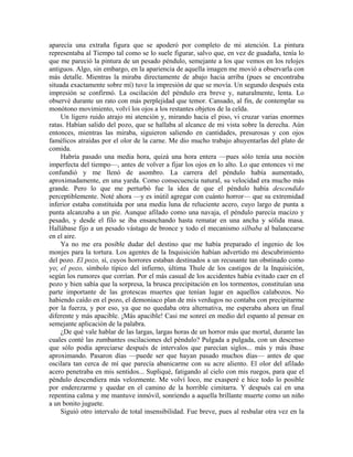 aparecía una extraña figura que se apoderó por completo de mi atención. La pintura
representaba al Tiempo tal como se lo suele figurar, salvo que, en vez de guadaña, tenía lo
que me pareció la pintura de un pesado péndulo, semejante a los que vemos en los relojes
antiguos. Algo, sin embargo, en la apariencia de aquella imagen me movió a observarla con
más detalle. Mientras la miraba directamente de abajo hacia arriba (pues se encontraba
situada exactamente sobre mí) tuve la impresión de que se movía. Un segundo después esta
impresión se confirmó. La oscilación del péndulo era breve y, naturalmente, lenta. Lo
observé durante un rato con más perplejidad que temor. Cansado, al fin, de contemplar su
monótono movimiento, volví los ojos a los restantes objetos de la celda.
Un ligero ruido atrajo mi atención y, mirando hacia el piso, vi cruzar varias enormes
ratas. Habían salido del pozo, que se hallaba al alcance de mi vista sobre la derecha. Aún
entonces, mientras las miraba, siguieron saliendo en cantidades, presurosas y con ojos
famélicos atraídas por el olor de la carne. Me dio mucho trabajo ahuyentarlas del plato de
comida.
Habría pasado una media hora, quizá una hora entera —pues sólo tenía una noción
imperfecta del tiempo—, antes de volver a fijar los ojos en lo alto. Lo que entonces vi me
confundió y me llenó de asombro. La carrera del péndulo había aumentado,
aproximadamente, en una yarda. Como consecuencia natural, su velocidad era mucho más
grande. Pero lo que me perturbó fue la idea de que el péndulo había descendido
perceptiblemente. Noté ahora —y es inútil agregar con cuánto horror— que su extremidad
inferior estaba constituida por una media luna de reluciente acero, cuyo largo de punta a
punta alcanzaba a un pie. Aunque afilado como una navaja, el péndulo parecía macizo y
pesado, y desde el filo se iba ensanchando hasta rematar en una ancha y sólida masa.
Hallábase fijo a un pesado vástago de bronce y todo el mecanismo silbaba al balancearse
en el aire.
Ya no me era posible dudar del destino que me había preparado el ingenio de los
monjes para la tortura. Los agentes de la Inquisición habían advertido mi descubrimiento
del pozo. El pozo, sí, cuyos horrores estaban destinados a un recusante tan obstinado como
yo; el pozo, símbolo típico del infierno, última Thule de los castigos de la Inquisición,
según los rumores que corrían. Por el más casual de los accidentes había evitado caer en el
pozo y bien sabía que la sorpresa, la brusca precipitación en los tormentos, constituían una
parte importante de las grotescas muertes que tenían lugar en aquellos calabozos. No
habiendo caído en el pozo, el demoniaco plan de mis verdugos no contaba con precipitarme
por la fuerza, y por eso, ya que no quedaba otra alternativa, me esperaba ahora un final
diferente y más apacible. ¡Más apacible! Casi me sonreí en medio del espanto al pensar en
semejante aplicación de la palabra.
¿De qué vale hablar de las largas, largas horas de un horror más que mortal, durante las
cuales conté las zumbantes oscilaciones del péndulo? Pulgada a pulgada, con un descenso
que sólo podía apreciarse después de intervalos que parecían siglos... más y más íbase
aproximando. Pasaron días —puede ser que hayan pasado muchos días— antes de que
oscilara tan cerca de mí que parecía abanicarme con su acre aliento. El olor del afilado
acero penetraba en mis sentidos... Supliqué, fatigando al cielo con mis ruegos, para que el
péndulo descendiera más velozmente. Me volví loco, me exasperé e hice todo lo posible
por enderezarme y quedar en el camino de la horrible cimitarra. Y después caí en una
repentina calma y me mantuve inmóvil, sonriendo a aquella brillante muerte como un niño
a un bonito juguete.
Siguió otro intervalo de total insensibilidad. Fue breve, pues al resbalar otra vez en la
 