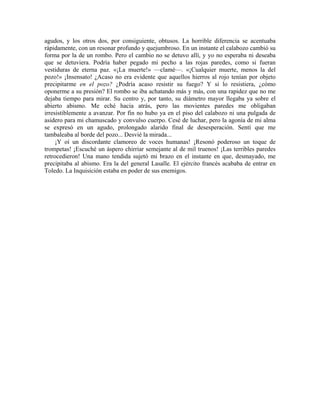 agudos, y los otros dos, por consiguiente, obtusos. La horrible diferencia se acentuaba
rápidamente, con un resonar profundo y quejumbroso. En un instante el calabozo cambió su
forma por la de un rombo. Pero el cambio no se detuvo allí, y yo no esperaba ni deseaba
que se detuviera. Podría haber pegado mi pecho a las rojas paredes, como si fueran
vestiduras de eterna paz. «¡La muerte!» —clamé—. «¡Cualquier muerte, menos la del
pozo!» ¡Insensato! ¿Acaso no era evidente que aquellos hierros al rojo tenían por objeto
precipitarme en el pozo? ¿Podría acaso resistir su fuego? Y si lo resistiera, ¿cómo
oponerme a su presión? El rombo se iba achatando más y más, con una rapidez que no me
dejaba tiempo para mirar. Su centro y, por tanto, su diámetro mayor llegaba ya sobre el
abierto abismo. Me eché hacia atrás, pero las movientes paredes me obligaban
irresistiblemente a avanzar. Por fin no hubo ya en el piso del calabozo ni una pulgada de
asidero para mi chamuscado y convulso cuerpo. Cesé de luchar, pero la agonía de mi alma
se expresó en un agudo, prolongado alarido final de desesperación. Sentí que me
tambaleaba al borde del pozo... Desvié la mirada...
¡Y oí un discordante clamoreo de voces humanas! ¡Resonó poderoso un toque de
trompetas! ¡Escuché un áspero chirriar semejante al de mil truenos! ¡Las terribles paredes
retrocedieron! Una mano tendida sujetó mi brazo en el instante en que, desmayado, me
precipitaba al abismo. Era la del general Lasalle. El ejército francés acababa de entrar en
Toledo. La Inquisición estaba en poder de sus enemigos.
 
