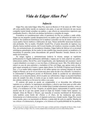 Vida de Edgar Allan Poe1
Infancia
Edgar Poe, más tarde Edgar Allan Poe, nació en Boston el 19 de enero de 1809. Nació
allí como podría haber nacido en cualquier otra parte, al azar del itinerario de una oscura
compañía teatral donde actuaban sus padres, y que ofrecía un característico repertorio que
combinaba Hamlet y Macbeth con dramas lacrimosos y comedias de magia.
Extenderse en consideraciones sobre el parentesco de Poe no conduce a nada sólido.
Edgar era tan pequeño cuando desaparecieron sus padres que la influencia del teatro no lo
alcanzó. Sus tendencias histriónicas de la madurez coinciden con las de tantos otros genios
cuyos padres fueron médicos o fabricantes de tejas. Parece preferible mencionar herencias
más profundas. Por su madre, Elizabeth Arnold Poe, el poeta descendía de ingleses (sus
abuelos fueron también actores, del Covent Garden, de Londres), mientras su padre, David
Poe, era norteamericano, de ascendencia irlandesa. Edgar habría de fabricar en su juventud
mitológicas genealogías, de las cuales la más notable (que muestra pronto su tendencia a lo
truculento) lo presenta como descendiente del general Benedict Arnold, famoso en los
anales de la traición.
Su sangre inglesa y norteamericana (todavía la misma, aunque se repelieran
políticamente) le llegaba doblemente debilitada e impura por la mala salud de sus padres,
tuberculosos ambos. David Poe, actor insignificante, sale rápidamente del escenario: murió
o quizá abandonó a su mujer y a sus tres hijos, el último por nacer. Mrs. Poe debió dejar al
mayor en casa de unos parientes y trasladarse al Sur con Edgar, que apenas tenía un año,
para seguir actuando en el teatro y ganar algún dinero. En Norfolk (Virginia) nació Rosalie
Poe; y si su madre había reaparecido en las tablas apenas tres semanas después de nacido
Edgar en Boston, así se la vio en escena muy poco antes de dar a luz a Rosalie. La miseria y
la enfermedad la doblegaron pronto en Richmond, donde la caridad de sus admiradores
teatrales, en su mayoría damas, alivió en parte sus sufrimientos. Edgar se encontró huérfano
antes de cumplir tres años; la noche en que su madre murió en una miserable habitación,
dos señoras caritativas se llevaron los niños a sus casas.
El carácter del poeta no puede ser comprendido si se descuidan dos influencias
capitales en su infancia: la importancia psicológica y afectiva que tiene para un niño saber
que carece de padres y que vive de la caridad ajena (caridad sumamente peculiar, como se
verá), y la residencia en el Sur. Virginia, en aquella época, representaba el espíritu sureño
mucho más de lo que una ojeada casual al mapa de Estados Unidos haría suponer. La
llamada «línea de Mason y Dixon», que marcaba el extremo meridional de Pensilvania,
valía también como límite del «Norte» y el «Sur», de las tendencias que pronto
fermentarían en el abolicionismo y el régimen esclavista y feudal sureño. Edgar Poe creció
como sureño, pese a su nacimiento en Boston, y jamás dejó de serlo en espíritu. Muchas de
sus críticas a la democracia, al progreso, a la creencia en la perfectibilidad de los pueblos,
1
Esta noticia de los hechos salientes de la vida de Poe sigue, en líneas generales, la biografía de Hervey Allen, Israfel,
The Life and Times of Edgar Allan Poe, la más completa hasta la fecha junto con la de Arthur Hobson Quinn.
 