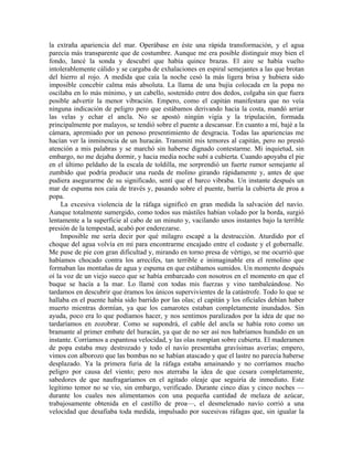 la extraña apariencia del mar. Operábase en éste una rápida transformación, y el agua
parecía más transparente que de costumbre. Aunque me era posible distinguir muy bien el
fondo, lancé la sonda y descubrí que había quince brazas. El aire se había vuelto
intolerablemente cálido y se cargaba de exhalaciones en espiral semejantes a las que brotan
del hierro al rojo. A medida que caía la noche cesó la más ligera brisa y hubiera sido
imposible concebir calma más absoluta. La llama de una bujía colocada en la popa no
oscilaba en lo más mínimo, y un cabello, sostenido entre dos dedos, colgaba sin que fuera
posible advertir la menor vibración. Empero, como el capitán manifestara que no veía
ninguna indicación de peligro pero que estábamos derivando hacia la costa, mandó arriar
las velas y echar el ancla. No se apostó ningún vigía y la tripulación, formada
principalmente por malayos, se tendió sobre el puente a descansar. En cuanto a mí, bajé a la
cámara, apremiado por un penoso presentimiento de desgracia. Todas las apariencias me
hacían ver la inminencia de un huracán. Transmití mis temores al capitán, pero no prestó
atención a mis palabras y se marchó sin haberse dignado contestarme. Mi inquietud, sin
embargo, no me dejaba dormir, y hacia media noche subí a cubierta. Cuando apoyaba el pie
en el último peldaño de la escala de toldilla, me sorprendió un fuerte rumor semejante al
zumbido que podría producir una rueda de molino girando rápidamente y, antes de que
pudiera asegurarme de su significado, sentí que el barco vibraba. Un instante después un
mar de espuma nos caía de través y, pasando sobre el puente, barría la cubierta de proa a
popa.
La excesiva violencia de la ráfaga significó en gran medida la salvación del navío.
Aunque totalmente sumergido, como todos sus mástiles habían volado por la borda, surgió
lentamente a la superficie al cabo de un minuto y, vacilando unos instantes bajo la terrible
presión de la tempestad, acabó por enderezarse.
Imposible me sería decir por qué milagro escapé a la destrucción. Aturdido por el
choque del agua volvía en mí para encontrarme encajado entre el codaste y el gobernalle.
Me puse de pie con gran dificultad y, mirando en torno presa de vértigo, se me ocurrió que
habíamos chocado contra los arrecifes, tan terrible e inimaginable era el remolino que
formaban las montañas de agua y espuma en que estábamos sumidos. Un momento después
oí la voz de un viejo sueco que se había embarcado con nosotros en el momento en que el
buque se hacía a la mar. Lo llamé con todas mis fuerzas y vino tambaleándose. No
tardamos en descubrir que éramos los únicos supervivientes de la catástrofe. Todo lo que se
hallaba en el puente había sido barrido por las olas; el capitán y los oficiales debían haber
muerto mientras dormían, ya que los camarotes estaban completamente inundados. Sin
ayuda, poco era lo que podíamos hacer, y nos sentimos paralizados por la idea de que no
tardaríamos en zozobrar. Como se supondrá, el cable del ancla se había roto como un
bramante al primer embate del huracán, ya que de no ser así nos habríamos hundido en un
instante. Corríamos a espantosa velocidad, y las olas rompían sobre cubierta. El maderamen
de popa estaba muy destrozado y todo el navío presentaba gravísimas averías; empero,
vimos con alborozo que las bombas no se habían atascado y que el lastre no parecía haberse
desplazado. Ya la primera furia de la ráfaga estaba amainando y no corríamos mucho
peligro por causa del viento; pero nos aterraba la idea de que cesara completamente,
sabedores de que naufragaríamos en el agitado oleaje que seguiría de inmediato. Este
legítimo temor no se vio, sin embargo, verificado. Durante cinco días y cinco noches —
durante los cuales nos alimentamos con una pequeña cantidad de melaza de azúcar,
trabajosamente obtenida en el castillo de proa—, el desmelenado navío corrió a una
velocidad que desafiaba toda medida, impulsado por sucesivas ráfagas que, sin igualar la
 