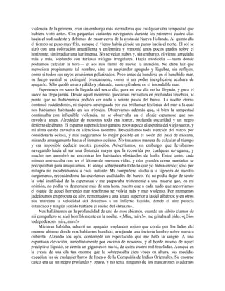 violencia de la primera, eran sin embargo más aterradoras que cualquier otra tempestad que
hubiera visto antes. Con pequeñas variantes navegamos durante los primeros cuatro días
hacia el sud-sudeste y debimos de pasar cerca de la costa de Nueva Holanda. Al quinto día
el tiempo se puso muy frío, aunque el viento había girado un punto hacia el norte. El sol se
alzó con una coloración amarillenta y enfermiza y remontó unos pocos grados sobre el
horizonte, sin irradiar una luz intensa. No se veían nubes y, sin embargo, el viento arreciaba
más y más, soplando con furiosas ráfagas irregulares. Hacia mediodía —hasta donde
podíamos calcular la hora— el sol nos llamó de nuevo la atención. No daba luz que
mereciera propiamente tal nombre, sino un resplandor apagado y lúgubre, sin reflejos,
como si todos sus rayos estuvieran polarizados. Poco antes de hundirse en el henchido mar,
su fuego central se extinguió bruscamente, como si un poder inexplicable acabara de
apagarlo. Sólo quedó un aro pálido y plateado, sumergiéndose en el insondable mar.
Esperamos en vano la llegada del sexto día; para mí ese día no ha llegado, y para el
sueco no llegó jamás. Desde aquel momento quedamos envueltos en profundas tinieblas, al
punto que no hubiéramos podido ver nada a veinte pasos del barco. La noche eterna
continuó rodeándonos, ni siquiera amenguada por esa brillantez fosfórica del mar a la cual
nos habíamos habituado en los trópicos. Observamos además que, si bien la tempestad
continuaba con inflexible violencia, no se observaba ya el oleaje espumoso que nos
envolvía antes. Alrededor de nosotros todo era horror, profunda oscuridad y un negro
desierto de ébano. El espanto supersticioso ganaba poco a poco el espíritu del viejo sueco, y
mi alma estaba envuelta en silencioso asombro. Descuidamos toda atención del barco, por
considerarla ociosa, y nos aseguramos lo mejor posible en el tocón del palo de mesana,
mirando amargamente hacia el inmenso océano. No teníamos manera de calcular el tiempo
y era imposible deducir nuestra posición. Advertíamos, sin embargo, que llevábamos
navegando hacia el sur una distancia mayor que la recorrida por cualquier navegante, y
mucho nos asombró no encontrar los habituales obstáculos de hielo. Entre tanto, cada
minuto amenazaba con ser el último de nuestras vidas, y olas grandes como montañas se
precipitaban para aniquilarnos. El oleaje sobrepasaba todo lo que yo había creído; sólo por
milagro no zozobrábamos a cada instante. Mi compañero aludió a la ligereza de nuestro
cargamento, recordándome las excelentes cualidades del barco. Yo no podía dejar de sentir
la total inutilidad de la esperanza y me preparaba tristemente a una muerte que, en mi
opinión, no podía ya demorarse más de una hora, puesto que a cada nudo que recorríamos
el oleaje de aquel horrendo mar tenebroso se volvía más y más violento. Por momentos
jadeábamos en procura de aire, remontados a una altura superior a la del albatros; y en otros
nos mareaba la velocidad del descenso a un infierno líquido, donde el aire parecía
estancado y ningún sonido turbaba el sueño del «kraken».
Nos hallábamos en la profundidad de uno de esos abismos, cuando un súbito clamor de
mi compañero se alzó horriblemente en la noche. «¡Mire, mire!», me gritaba al oído. «¡Dios
todopoderoso, mire, mire!»
Mientras hablaba, advertí un apagado resplandor rojizo que corría por los lados del
enorme abismo donde nos habíamos hundido, arrojando una incierta lumbre sobre nuestra
cubierta. Alzando los ojos, contemplé un espectáculo que me heló la sangre. A una
espantosa elevación, inmediatamente por encima de nosotros, y al borde mismo de aquel
precipicio líquido, se cernía un gigantesco navío, de quizá cuatro mil toneladas. Aunque en
la cresta de una ola tan enorme que lo sobrepasaba cien veces en altura, sus medidas
excedían las de cualquier barco de línea o de la Compañía de Indias Orientales. Su enorme
casco era de un negro profundo y opaco, y no tenía ninguno de los mascarones o adornos
 