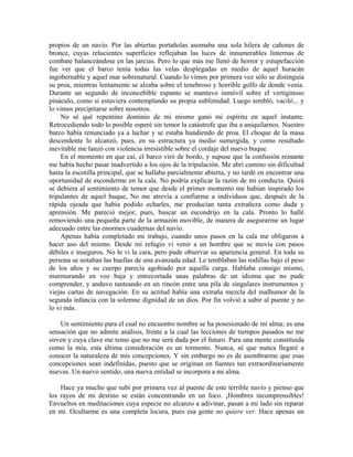 propios de un navío. Por las abiertas portañolas asomaba una sola hilera de cañones de
bronce, cuyas relucientes superficies reflejaban las luces de innumerables linternas de
combate balanceándose en las jarcias. Pero lo que más me llenó de horror y estupefacción
fue ver que el barco tenía todas las velas desplegadas en medio de aquel huracán
ingobernable y aquel mar sobrenatural. Cuando lo vimos por primera vez sólo se distinguía
su proa, mientras lentamente se alzaba sobre el tenebroso y horrible golfo de donde venía.
Durante un segundo de inconcebible espanto se mantuvo inmóvil sobre el vertiginoso
pináculo, como si estuviera contemplando su propia sublimidad. Luego tembló, vaciló... y
lo vimos precipitarse sobre nosotros.
No sé qué repentino dominio de mí mismo ganó mi espíritu en aquel instante.
Retrocediendo todo lo posible esperé sin temor la catástrofe que iba a aniquilarnos. Nuestro
barco había renunciado ya a luchar y se estaba hundiendo de proa. El choque de la masa
descendente lo alcanzó, pues, en su estructura ya medio sumergida, y como resultado
inevitable me lanzó con violencia irresistible sobre el cordaje del nuevo buque.
En el momento en que caí, el barco viró de bordo, y supuse que la confusión reinante
me había hecho pasar inadvertido a los ojos de la tripulación. Me abrí camino sin dificultad
hasta la escotilla principal, que se hallaba parcialmente abierta, y no tardé en encontrar una
oportunidad de esconderme en la cala. No podría explicar la razón de mi conducta. Quizá
se debiera al sentimiento de temor que desde el primer momento me habían inspirado los
tripulantes de aquel buque, No me atrevía a confiarme a individuos que, después de la
rápida ojeada que había podido echarles, me producían tanta extrañeza como duda y
aprensión. Me pareció mejor, pues, buscar un escondrijo en la cala. Pronto lo hallé
removiendo una pequeña parte de la armazón movible, de manera de asegurarme un lugar
adecuado entre las enormes cuadernas del navío.
Apenas había completado mi trabajo, cuando unos pasos en la cala me obligaron a
hacer uso del mismo. Desde mi refugio vi venir a un hombre que se movía con pasos
débiles e inseguros. No le vi la cara, pero pude observar su apariencia general. En toda su
persona se notaban las huellas de una avanzada edad. Le temblaban las rodillas bajo el peso
de los años y su cuerpo parecía agobiado por aquella carga. Hablaba consigo mismo,
murmurando en voz baja y entrecortada unas palabras de un idioma que no pude
comprender, y anduvo tanteando en un rincón entre una pila de singulares instrumentos y
viejas cartas de navegación. En su actitud había una extraña mezcla del malhumor de la
segunda infancia con la solemne dignidad de un dios. Por fin volvió a subir al puente y no
lo vi más.
Un sentimiento para el cual no encuentro nombre se ha posesionado de mi alma; es una
sensación que no admite análisis, frente a la cual las lecciones de tiempos pasados no me
sirven y cuya clave me temo que no me será dada por el futuro. Para una mente constituida
como la mía, esta última consideración es un tormento. Nunca, sé que nunca llegaré a
conocer la naturaleza de mis concepciones. Y sin embargo no es de asombrarme que esas
concepciones sean indefinidas, puesto que se originan en fuentes tan extraordinariamente
nuevas. Un nuevo sentido, una nueva entidad se incorpora a mi alma.
Hace ya mucho que subí por primera vez al puente de este terrible navío y pienso que
los rayos de mi destino se están concentrando en un foco. ¡Hombres incomprensibles!
Envueltos en meditaciones cuya especie no alcanzo a adivinar, pasan a mi lado sin reparar
en mí. Ocultarme es una completa locura, pues esa gente no quiere ver. Hace apenas un
 