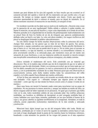 instante que pasé delante de los ojos del segundo; no hace mucho que me aventuré en el
camarote privado del capitán y tomé de allí los materiales con que escribo esto y lo que
antecede. De tiempo en tiempo seguiré redactando este diario. Cierto que puedo no
encontrar oportunidad de darlo a conocer al mundo, pero no dejaré de intentarlo. En el
último momento encerraré el manuscrito en una botella y lo arrojaré al mar.
Un incidente ocurrido me ha dado nuevos motivos de meditación. ¿Ocurren estas cosas
por la operación de un azar ingobernado? Había subido a cubierta y estaba tendido, sin
llamar la atención, en una pila de frenillos y viejas velas depositadas en el fondo de un bote.
Mientras pensaba en la singularidad de mi destino iba pintarrajeando inadvertidamente con
un pincel lleno de brea los bordes de un ala de trinquete que aparecía cuidadosamente
doblada sobre un barril a mi lado. La vela está ahora tendida y los toques irreflexivos del
pincel se despliegan formando la palabra «descubrimiento».
En este último tiempo he hecho muchas observaciones sobre la estructura del navío.
Aunque bien armado, no me parece que se trate de un barco de guerra. Sus jarcias,
construcción y equipo contradicen una suposición semejante. Puedo percibir fácilmente lo
que el barco no es; me temo que no puedo decir lo que es. No sé cómo, pero al escrutar su
extraño modelo y su tipo de mástiles, su enorme tamaño y su extraordinario velamen, su
proa severamente sencilla y su anticuada popa, por momentos cruza por mi mente una
sensación de cosas familiares; y con esa imprecisa sombra de recuerdo se mezcla siempre
una inexplicable remembranza de antiguas crónicas extranjeras y de edades remotas.
Estuve mirando el maderamen del navío. Está construido con un material que
desconozco. Hay en la madera algo extraño que me da la impresión de que no se aplica al
propósito a que ha sido destinada. Aludo a su extrema porosidad, que no tiene nada que ver
con los daños causados por los gusanos, lo cual es consecuencia de la navegación en estos
mares, y con la podredumbre resultante de su edad. Parecerá quizá que esta observación es
excesivamente curiosa, pero dicha madera tendría todas las características del roble
español, si el roble español fuera dilatado por medios artificiales.
Al leer la frase que antecede viene a mi recuerdo un extraño dicho de un viejo lobo de
mar holandés: «Tan seguro es —afirmaba siempre que alguien ponía en duda su
veracidad— como que hay un mar donde los barcos crecen como el cuerpo viviente de un
marino.»
Hace unas horas me mostré lo bastante osado como para mezclarme con un grupo de
tripulantes. No me prestaron la menor atención y, aunque me hallaba en medio de ellos, no
dieron ninguna señal de haber reparado en mi presencia. Al igual que el primero que había
visto en la cala, todos mostraban señales de una avanzada edad. Sus rodillas achacosas
temblaban, sus hombros se doblaban de decrepitud, su piel arrugada temblaba bajo el
viento; hablaban con voces bajas, trémulas, quebradas; en sus ojos brillaba el humor de la
vejez y sus grises cabellos se agitaban terriblemente en la tempestad. Alrededor, en toda la
cubierta, yacían esparcidos instrumentos matemáticos de la más extraña y anticuada
construcción.
Mencioné hace algún tiempo que un ala del trinquete había sido izada. Desde ese
momento, arrebatado por el viento el navío ha seguido su aterradora carrera hacia el sud,
con todo el trapo desplegado desde la punta de los mástiles hasta los botalones inferiores,
hundiendo a cada momento los penoles de las vergas del juanete en el más espantoso
 