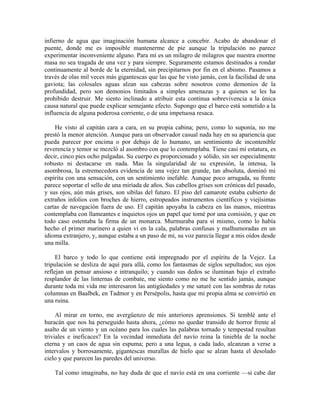 infierno de agua que imaginación humana alcance a concebir. Acabo de abandonar el
puente, donde me es imposible mantenerme de pie aunque la tripulación no parece
experimentar inconveniente alguno. Para mí es un milagro de milagros que nuestra enorme
masa no sea tragada de una vez y para siempre. Seguramente estamos destinados a rondar
continuamente al borde de la eternidad, sin precipitarnos por fin en el abismo. Pasamos a
través de olas mil veces más gigantescas que las que he visto jamás, con la facilidad de una
gaviota; las colosales aguas alzan sus cabezas sobre nosotros como demonios de la
profundidad, pero son demonios limitados a simples amenazas y a quienes se les ha
prohibido destruir. Me siento inclinado a atribuir esta continua sobrevivencia a la única
causa natural que puede explicar semejante efecto. Supongo que el barco está sometido a la
influencia de alguna poderosa corriente, o de una impetuosa resaca.
He visto al capitán cara a cara, en su propia cabina; pero, como lo suponía, no me
prestó la menor atención. Aunque para un observador casual nada hay en su apariencia que
pueda parecer por encima o por debajo de lo humano, un sentimiento de incontenible
reverencia y temor se mezcló al asombro con que lo contemplaba. Tiene casi mi estatura, es
decir, cinco pies ocho pulgadas. Su cuerpo es proporcionado y sólido, sin ser especialmente
robusto ni destacarse en nada. Mas la singularidad de su expresión, la intensa, la
asombrosa, la estremecedora evidencia de una vejez tan grande, tan absoluta, dominó mi
espíritu con una sensación, con un sentimiento inefable. Aunque poco arrugada, su frente
parece soportar el sello de una miríada de años. Sus cabellos grises son crónicas del pasado,
y sus ojos, aún más grises, son sibilas del futuro. El piso del camarote estaba cubierto de
extraños infolios con broches de hierro, estropeados instrumentos científicos y viejísimas
cartas de navegación fuera de uso. El capitán apoyaba la cabeza en las manos, mientras
contemplaba con llameantes e inquietos ojos un papel que tomé por una comisión, y que en
todo caso ostentaba la firma de un monarca. Murmuraba para sí mismo, como lo había
hecho el primer marinero a quien vi en la cala, palabras confusas y malhumoradas en un
idioma extranjero, y, aunque estaba a un paso de mí, su voz parecía llegar a mis oídos desde
una milla.
El barco y todo lo que contiene está impregnado por el espíritu de la Vejez. La
tripulación se desliza de aquí para allá, como los fantasmas de siglos sepultados; sus ojos
reflejan un pensar ansioso e intranquilo; y cuando sus dedos se iluminan bajo el extraño
resplandor de las linternas de combate, me siento como no me he sentido jamás, aunque
durante toda mi vida me interesaron las antigüedades y me saturé con las sombras de rotas
columnas en Baalbek, en Tadmor y en Persépolis, hasta que mi propia alma se convirtió en
una ruina.
Al mirar en torno, me avergüenzo de mis anteriores aprensiones. Si temblé ante el
huracán que nos ha perseguido hasta ahora, ¿cómo no quedar transido de horror frente al
asalto de un viento y un océano para los cuales las palabras tornado y tempestad resultan
triviales e ineficaces? En la vecindad inmediata del navío reina la tiniebla de la noche
eterna y un caos de agua sin espuma; pero a una legua, a cada lado, alcanzan a verse a
intervalos y borrosamente, gigantescas murallas de hielo que se alzan hasta el desolado
cielo y que parecen las paredes del universo.
Tal como imaginaba, no hay duda de que el navío está en una corriente —si cabe dar
 