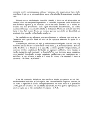 semejante nombre a una marea que, aullando y clamando entre las paredes de blanco hielo,
corre hacia el sud con la resonancia de un trueno y la velocidad de una catarata cayendo a
pico.
Supongo que es absolutamente imposible concebir el horror de mis sensaciones; sin
embargo, sobre mi desesperación predomina la curiosidad de penetrar en los misterios de
estas horribles regiones, y me reconcilia con la más atroz apariencia de la muerte. Es
evidente que nos precipitamos hacia algún apasionante descubrimiento, un secreto
incomunicable cuyo conocimiento entraña la destrucción. Quizá esta corriente nos lleva
hacia el polo Sur mismo. Preciso es confesar que una suposición tan desorbitada en
apariencia tiene todas las probabilidades a su favor.
La tripulación recorre el puente con pasos inquietos y vacilantes; pero noto en sus
fisonomías una expresión donde el ardor de la esperanza sobrepasa la apatía de la
desesperación.
El viento sigue, entretanto, de popa, y como llevamos desplegadas todas las velas, hay
momentos en que el barco se ve levantado sobre el mar. ¡Oh, horror de horrores! ¡El hielo
acaba de abrirse a la derecha y a la izquierda, y estamos girando vertiginosamente, en
inmensos círculos concéntricos, bordeando un gigantesco anfiteatro, cuyas paredes se
pierden hacia arriba en la oscuridad y la distancia! ¡Pero poco tiempo me queda para pensar
en mi destino! Los círculos se están reduciendo rápidamente..., nos precipitarnos en el
torbellino... y entre el rugir, el aullar y el tronar del océano y la tempestad el barco se
estremece... ¡oh, Dios..., y se hunde!...
NOTA. El Manuscrito hallado en una botella se publicó por primera vez en 1831;
pasaron muchos años antes de que llegaran a mi conocimiento los mapas de Mercator, en
los cuales se representa al océano como precipitándose por cuatro bocas en el golfo Polar
(Norte), para ser absorbido por las entrañas de la tierra. El Polo aparece representado por
una roca negra, que se eleva a una altura prodigiosa.—E. A. P.
 