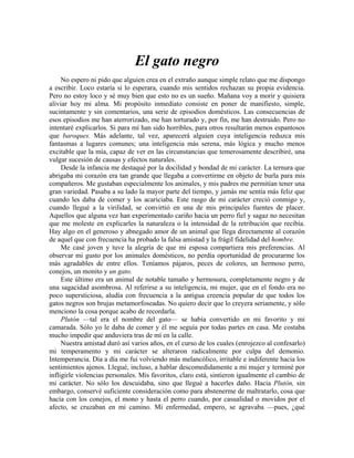 El gato negro
No espero ni pido que alguien crea en el extraño aunque simple relato que me dispongo
a escribir. Loco estaría si lo esperara, cuando mis sentidos rechazan su propia evidencia.
Pero no estoy loco y sé muy bien que esto no es un sueño. Mañana voy a morir y quisiera
aliviar hoy mi alma. Mi propósito inmediato consiste en poner de manifiesto, simple,
sucintamente y sin comentarios, una serie de episodios domésticos. Las consecuencias de
esos episodios me han aterrorizado, me han torturado y, por fin, me han destruido. Pero no
intentaré explicarlos. Si para mí han sido horribles, para otros resultarán menos espantosos
que baroques. Más adelante, tal vez, aparecerá alguien cuya inteligencia reduzca mis
fantasmas a lugares comunes; una inteligencia más serena, más lógica y mucho menos
excitable que la mía, capaz de ver en las circunstancias que temerosamente describiré, una
vulgar sucesión de causas y efectos naturales.
Desde la infancia me destaqué por la docilidad y bondad de mi carácter. La ternura que
abrigaba mi corazón era tan grande que llegaba a convertirme en objeto de burla para mis
compañeros. Me gustaban especialmente los animales, y mis padres me permitían tener una
gran variedad. Pasaba a su lado la mayor parte del tiempo, y jamás me sentía más feliz que
cuando les daba de comer y los acariciaba. Este rasgo de mi carácter creció conmigo y,
cuando llegué a la virilidad, se convirtió en una de mis principales fuentes de placer.
Aquellos que alguna vez han experimentado cariño hacia un perro fiel y sagaz no necesitan
que me moleste en explicarles la naturaleza o la intensidad de la retribución que recibía.
Hay algo en el generoso y abnegado amor de un animal que llega directamente al corazón
de aquel que con frecuencia ha probado la falsa amistad y la frágil fidelidad del hombre.
Me casé joven y tuve la alegría de que mi esposa compartiera mis preferencias. Al
observar mi gusto por los animales domésticos, no perdía oportunidad de procurarme los
más agradables de entre ellos. Teníamos pájaros, peces de colores, un hermoso perro,
conejos, un monito y un gato.
Este último era un animal de notable tamaño y hermosura, completamente negro y de
una sagacidad asombrosa. Al referirse a su inteligencia, mi mujer, que en el fondo era no
poco supersticiosa, aludía con frecuencia a la antigua creencia popular de que todos los
gatos negros son brujas metamorfoseadas. No quiero decir que lo creyera seriamente, y sólo
menciono la cosa porque acabo de recordarla.
Plutón —tal era el nombre del gato— se había convertido en mi favorito y mi
camarada. Sólo yo le daba de comer y él me seguía por todas partes en casa. Me costaba
mucho impedir que anduviera tras de mí en la calle.
Nuestra amistad duró así varios años, en el curso de los cuales (enrojezco al confesarlo)
mi temperamento y mi carácter se alteraron radicalmente por culpa del demonio.
Intemperancia. Día a día me fui volviendo más melancólico, irritable e indiferente hacia los
sentimientos ajenos. Llegué, incluso, a hablar descomedidamente a mi mujer y terminé por
infligirle violencias personales. Mis favoritos, claro está, sintieron igualmente el cambio de
mi carácter. No sólo los descuidaba, sino que llegué a hacerles daño. Hacia Plutón, sin
embargo, conservé suficiente consideración como para abstenerme de maltratarlo, cosa que
hacía con los conejos, el mono y hasta el perro cuando, por casualidad o movidos por el
afecto, se cruzaban en mi camino. Mi enfermedad, empero, se agravaba —pues, ¿qué
 