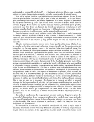 enfermedad es comparable al alcohol?—, y finalmente el mismo Plutón, que ya estaba
viejo y, por tanto, algo enojadizo, empezó a sufrir las consecuencias de mi mal humor.
Una noche en que volvía a casa completamente embriagado, después de una de mis
correrías por la ciudad, me pareció que el gato evitaba mi presencia. Lo alcé en brazos,
pero, asustado por mi violencia, me mordió ligeramente en la mano. Al punto se apoderó de
mí una furia demoniaca y ya no supe lo que hacía. Fue como si la raíz de mi alma se
separara de golpe de mi cuerpo; una maldad más que diabólica, alimentada por la ginebra,
estremeció cada fibra de mi ser. Sacando del bolsillo del chaleco un cortaplumas, lo abrí
mientras sujetaba al pobre animal por el pescuezo y, deliberadamente, le hice saltar un ojo.
Enrojezco, me abraso, tiemblo mientras escribo tan condenable atrocidad.
Cuando la razón retornó con la mañana, cuando hube disipado en el sueño los vapores
de la orgía nocturna, sentí que el horror se mezclaba con el remordimiento ante el crimen
cometido; pero mi sentimiento era débil y ambiguo, no alcanzaba a interesar al alma. Una
vez más me hundí en los excesos y muy pronto ahogué en vino los recuerdos de lo
sucedido.
El gato, entretanto, mejoraba poco a poco. Cierto que la órbita donde faltaba el ojo
presentaba un horrible aspecto, pero el animal no parecía sufrir ya. Se paseaba, como de
costumbre, por la casa, aunque, como es de imaginar, huía aterrorizado al verme. Me
quedaba aún bastante de mi antigua manera de ser para sentirme agraviado por la evidente
antipatía de un animal que alguna vez me ha querido tanto. Pero ese sentimiento no tardó
en ceder paso a la irritación. Y entonces, para mi caída final e irrevocable, se presentó el
espíritu de la PERVERSIDAD. La filosofía no tiene en cuenta a este espíritu; y, sin
embargo, tan seguro estoy de que mi alma existe como de que la perversidad es uno de los
impulsos primordiales del corazón humano, una de las facultades primarias indivisibles,
uno de esos sentimientos que dirigen el carácter del hombre. ¿Quién no se ha sorprendido a
sí mismo cien veces en momentos en que cometía una acción tonta o malvada por la simple
razón de que no debía cometerla? ¿No hay en nosotros una tendencia permanente, que
enfrenta descaradamente al buen sentido, una tendencia a transgredir lo que constituye la
Ley por el solo hecho de serlo? Este espíritu de perversidad se presentó, como he dicho, en
mi caída final. Y el insondable anhelo que tenía mi alma de vejarse a sí misma, de violentar
su propia naturaleza, de hacer mal por el mal mismo, me incitó a continuar y, finalmente, a
consumar el suplicio que había infligido a la inocente bestia. Una mañana, obrando a sangre
fría, le pasé un lazo por el pescuezo y lo ahorqué en la rama de un árbol; lo ahorqué
mientras las lágrimas manaban de mis ojos y el más amargo remordimiento me apretaba el
corazón; lo ahorqué porque recordaba que me había querido y porque estaba seguro de que
no me había dado motivo para matarlo; lo ahorqué porque sabía que, al hacerlo, cometía un
pecado, un pecado mortal que comprometería mi alma hasta llevarla —si ello fuera
posible— más allá del alcance de la infinita misericordia del Dios más misericordioso y
más terrible.
La noche de aquel mismo día en que cometí tan cruel acción me despertaron gritos de:
«¡Incendio!» Las cortinas de mi cama eran una llama viva y toda la casa estaba ardiendo.
Con gran dificultad pudimos escapar de la conflagración mi mujer, un sirviente y yo. Todo
quedó destruido. Mis bienes terrenales se perdieron y desde ese momento tuve que
resignarme a la desesperanza.
No incurriré en la debilidad de establecer una relación de causa y efecto entre el
desastre y mi criminal acción. Pero estoy detallando una cadena de hechos y no quiero dejar
ningún eslabón incompleto. Al día siguiente del incendio acudí a visitar las ruinas. Salvo
 