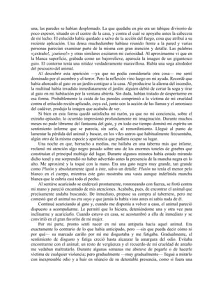 una, las paredes se habían desplomado. La que quedaba en pie era un tabique divisorio de
poco espesor, situado en el centro de la casa, y contra el cual se apoyaba antes la cabecera
de mi lecho. El enlucido había quedado a salvo de la acción del fuego, cosa que atribuí a su
reciente aplicación. Una densa muchedumbre habíase reunido frente a la pared y varias
personas parecían examinar parte de la misma con gran atención y detalle. Las palabras
«¡extraño!, ¡curioso!» y otras similares excitaron mi curiosidad. Al aproximarme vi que en
la blanca superficie, grabada como un bajorrelieve, aparecía la imagen de un gigantesco
gato. El contorno tenía una nitidez verdaderamente maravillosa. Había una soga alrededor
del pescuezo del animal.
Al descubrir esta aparición —ya que no podía considerarla otra cosa— me sentí
dominado por el asombro y el terror. Pero la reflexión vino luego en mi ayuda. Recordé que
había ahorcado al gato en un jardín contiguo a la casa. Al producirse la alarma del incendio,
la multitud había invadido inmediatamente el jardín: alguien debió de cortar la soga y tirar
al gato en mi habitación por la ventana abierta. Sin duda, habían tratado de despertarme en
esa forma. Probablemente la caída de las paredes comprimió a la víctima de mi crueldad
contra el enlucido recién aplicado, cuya cal, junto con la acción de las llamas y el amoniaco
del cadáver, produjo la imagen que acababa de ver.
Si bien en esta forma quedó satisfecha mi razón, ya que no mi conciencia, sobre el
extraño episodio, lo ocurrido impresionó profundamente mi imaginación. Durante muchos
meses no pude librarme del fantasma del gato, y en todo ese tiempo dominó mi espíritu un
sentimiento informe que se parecía, sin serlo, al remordimiento. Llegué al punto de
lamentar la pérdida del animal y buscar, en los viles antros que habitualmente frecuentaba,
algún otro de la misma especie y apariencia que pudiera ocupar su lugar.
Una noche en que, borracho a medias, me hallaba en una taberna más que infame,
reclamó mi atención algo negro posado sobre uno de los enormes toneles de ginebra que
constituían el principal moblaje del lugar. Durante algunos minutos había estado mirando
dicho tonel y me sorprendió no haber advertido antes la presencia de la mancha negra en lo
alto. Me aproximé y la toqué con la mano. Era una gato negro muy grande, tan grande
como Plutón y absolutamente igual a éste, salvo un detalle: Plutón no tenía el menor pelo
blanco en el cuerpo, mientras este gato mostraba una vasta aunque indefinida mancha
blanca que le cubría casi todo el pecho.
Al sentirse acariciado se enderezó prontamente, ronroneando con fuerza, se frotó contra
mi mano y pareció encantado de mis atenciones. Acababa, pues, de encontrar el animal que
precisamente andaba buscando. De inmediato, propuse su compra al tabernero, pero me
contestó que el animal no era suyo y que jamás lo había visto antes ni sabía nada de él.
Continué acariciando al gato y, cuando me disponía a volver a casa, el animal pareció
dispuesto a acompañarme. Le permití que lo hiciera, deteniéndome una y otra vez para
inclinarme y acariciarlo. Cuando estuvo en casa, se acostumbró a ella de inmediato y se
convirtió en el gran favorito de mi mujer.
Por mi parte, pronto sentí nacer en mí una antipatía hacia aquel animal. Era
exactamente lo contrario de lo que había anticipado, pero —sin que pueda decir cómo ni
por qué— su marcado cariño por mí me disgustaba y me fatigaba. Gradualmente, el
sentimiento de disgusto y fatiga creció hasta alcanzar la amargura del odio. Evitaba
encontrarme con el animal; un resto de vergüenza y el recuerdo de mi crueldad de antaño
me vedaban maltratarlo. Durante algunas semanas me abstuve de pegarle o de hacerle
víctima de cualquier violencia; pero gradualmente —muy gradualmente— llegué a mirarlo
con inexpresable odio y a huir en silencio de su detestable presencia, como si fuera una
 