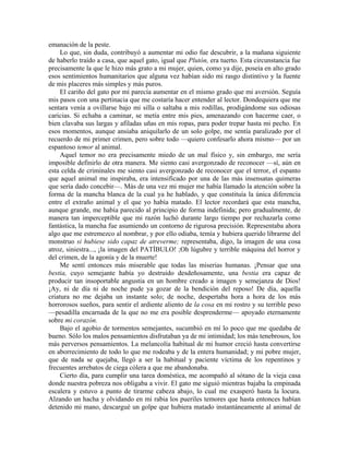 emanación de la peste.
Lo que, sin duda, contribuyó a aumentar mi odio fue descubrir, a la mañana siguiente
de haberlo traído a casa, que aquel gato, igual que Plutón, era tuerto. Esta circunstancia fue
precisamente la que le hizo más grato a mi mujer, quien, como ya dije, poseía en alto grado
esos sentimientos humanitarios que alguna vez habían sido mi rasgo distintivo y la fuente
de mis placeres más simples y más puros.
El cariño del gato por mí parecía aumentar en el mismo grado que mi aversión. Seguía
mis pasos con una pertinacia que me costaría hacer entender al lector. Dondequiera que me
sentara venía a ovillarse bajo mi silla o saltaba a mis rodillas, prodigándome sus odiosas
caricias. Si echaba a caminar, se metía entre mis pies, amenazando con hacerme caer, o
bien clavaba sus largas y afiladas uñas en mis ropas, para poder trepar hasta mi pecho. En
esos momentos, aunque ansiaba aniquilarlo de un solo golpe, me sentía paralizado por el
recuerdo de mi primer crimen, pero sobre todo —quiero confesarlo ahora mismo— por un
espantoso temor al animal.
Aquel temor no era precisamente miedo de un mal físico y, sin embargo, me sería
imposible definirlo de otra manera. Me siento casi avergonzado de reconocer —sí, aún en
esta celda de criminales me siento casi avergonzado de reconocer que el terror, el espanto
que aquel animal me inspiraba, era intensificado por una de las más insensatas quimeras
que sería dado concebir—. Más de una vez mi mujer me había llamado la atención sobre la
forma de la mancha blanca de la cual ya he hablado, y que constituía la única diferencia
entre el extraño animal y el que yo había matado. El lector recordará que esta mancha,
aunque grande, me había parecido al principio de forma indefinida; pero gradualmente, de
manera tan imperceptible que mi razón luchó durante largo tiempo por rechazarla como
fantástica, la mancha fue asumiendo un contorno de rigurosa precisión. Representaba ahora
algo que me estremezco al nombrar, y por ello odiaba, temía y hubiera querido librarme del
monstruo si hubiese sido capaz de atreverme; representaba, digo, la imagen de una cosa
atroz, siniestra..., ¡la imagen del PATÍBULO! ;Oh lúgubre y terrible máquina del horror y
del crimen, de la agonía y de la muerte!
Me sentí entonces más miserable que todas las miserias humanas. ¡Pensar que una
bestia, cuyo semejante había yo destruido desdeñosamente, una bestia era capaz de
producir tan insoportable angustia en un hombre creado a imagen y semejanza de Dios!
¡Ay, ni de día ni de noche pude ya gozar de la bendición del reposo! De día, aquella
criatura no me dejaba un instante solo; de noche, despertaba hora a hora de los más
horrorosos sueños, para sentir el ardiente aliento de la cosa en mi rostro y su terrible peso
—pesadilla encarnada de la que no me era posible desprenderme— apoyado eternamente
sobre mi corazón.
Bajo el agobio de tormentos semejantes, sucumbió en mí lo poco que me quedaba de
bueno. Sólo los malos pensamientos disfrutaban ya de mi intimidad; los más tenebrosos, los
más perversos pensamientos. La melancolía habitual de mi humor creció hasta convertirse
en aborrecimiento de todo lo que me rodeaba y de la entera humanidad; y mi pobre mujer,
que de nada se quejaba, llegó a ser la habitual y paciente víctima de los repentinos y
frecuentes arrebatos de ciega cólera a que me abandonaba.
Cierto día, para cumplir una tarea doméstica, me acompañó al sótano de la vieja casa
donde nuestra pobreza nos obligaba a vivir. El gato me siguió mientras bajaba la empinada
escalera y estuvo a punto de tirarme cabeza abajo, lo cual me exasperó hasta la locura.
Alzando un hacha y olvidando en mi rabia los pueriles temores que hasta entonces habían
detenido mi mano, descargué un golpe que hubiera matado instantáneamente al animal de
 