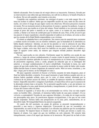 haberlo alcanzado. Pero la mano de mi mujer detuvo su trayectoria. Entonces, llevado por
su intervención a una rabia más que demoniaca, me zafé de su abrazo y le hundí el hacha en
la cabeza. Sin un solo quejido, cayó muerta a mis pies.
Cumplido este espantoso asesinato, me entregué al punto y con toda sangre fría a la
tarea de ocultar el cadáver. Sabía que era imposible sacarlo de casa, tanto de día como de
noche, sin correr el riesgo de que algún vecino me observara. Diversos proyectos cruzaron
mi mente. Por un momento pensé en descuartizar el cuerpo y quemar los pedazos. Luego se
me ocurrió cavar una tumba en el piso del sótano. Pensé también si no convenía arrojar el
cuerpo al pozo del patio o meterlo en un cajón, como si se tratara de una mercadería
común, y llamar a un mozo de cordel para que lo retirara de casa. Pero, al fin, di con lo que
me pareció el mejor expediente y decidí emparedar el cadáver en el sótano, tal como se dice
que los monjes de la Edad Media emparedaban a sus víctimas.
El sótano se adaptaba bien a este propósito. Sus muros eran de material poco resistente
y estaban recién revocados con un mortero ordinario, que la humedad de la atmósfera no
había dejado endurecer. Además, en una de las paredes se veía la saliencia de una falsa
chimenea, la cual había sido rellenada y tratada de manera semejante al resto del sótano.
Sin lugar a dudas, sería muy fácil sacar los ladrillos en esa parte, introducir el cadáver y
tapar el agujero como antes, de manera que ninguna mirada pudiese descubrir algo
sospechoso.
No me equivocaba en mis cálculos. Fácilmente saqué los ladrillos con ayuda de una
palanca y, luego de colocar cuidadosamente el cuerpo contra la pared interna, lo mantuve
en esa posición mientras aplicaba de nuevo la mampostería en su forma original. Después
de procurarme argamasa, arena y cerda, preparé un enlucido que no se distinguía del
anterior, y revoqué cuidadosamente el nuevo enladrillado. Concluida la tarea, me sentí
seguro de que todo estaba bien. La pared no mostraba la menor señal de haber sido tocada.
Había barrido hasta el menor fragmento de material suelto. Miré en torno, triunfante, y me
dije: «Aquí, por lo menos, no he trabajado en vano.»
Mi paso siguiente consistió en buscar a la bestia causante de tanta desgracia, pues al
final me había decidido a matarla. Si en aquel momento el gato hubiera surgido ante mí, su
destino habría quedado sellado, pero, por lo visto, el astuto animal, alarmado por la
violencia de mi primer acceso de cólera, se cuidaba de aparecer mientras no cambiara mi
humor. Imposible describir o imaginar el profundo, el maravilloso alivio que la ausencia de
la detestada criatura trajo a mi pecho. No se presentó aquella noche, y así, por primera vez
desde su llegada a la casa, pude dormir profunda y tranquilamente, sí, pude dormir, aun con
el peso del crimen sobre mi alma.
Pasaron el segundo y el tercer día y mi atormentador no volvía. Una vez más respiré
como un hombre libre. ¡Aterrado, el monstruo había huido de casa para siempre! ¡Ya no
volvería a contemplarlo! Gozaba de una suprema felicidad, y la culpa de mi negra acción
me preocupaba muy poco. Se practicaron algunas averiguaciones, a las que no me costó
mucho responder. Incluso hubo una perquisición en la casa; pero, naturalmente, no se
descubrió nada. Mi tranquilidad futura me parecía asegurada.
Al cuarto día del asesinato, un grupo de policías se presentó inesperadamente y
procedió a una nueva y rigurosa inspección. Convencido de que mi escondrijo era
impenetrable, no sentí la más leve inquietud. Los oficiales me pidieron que los acompañara
en su examen. No dejaron hueco ni rincón sin revisar. Al final, por tercera o cuarta vez,
bajaron al sótano. Los seguí sin que me temblara un solo músculo. Mi corazón latía
tranquilamente, como el de aquel que duerme en la inocencia. Me paseé de un lado al otro
 