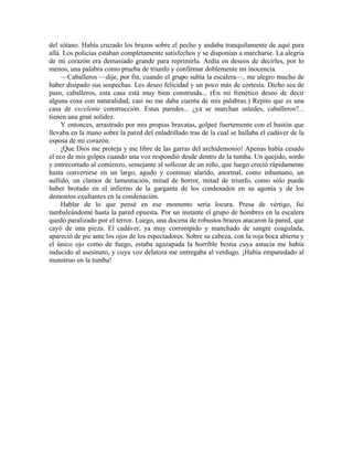 del sótano. Había cruzado los brazos sobre el pecho y andaba tranquilamente de aquí para
allá. Los policías estaban completamente satisfechos y se disponían a marcharse. La alegría
de mi corazón era demasiado grande para reprimirla. Ardía en deseos de decirles, por lo
menos, una palabra como prueba de triunfo y confirmar doblemente mi inocencia.
—Caballeros —dije, por fin, cuando el grupo subía la escalera—, me alegro mucho de
haber disipado sus sospechas. Les deseo felicidad y un poco más de cortesía. Dicho sea de
paso, caballeros, esta casa está muy bien construida... (En mi frenético deseo de decir
alguna cosa con naturalidad, casi no me daba cuenta de mis palabras.) Repito que es una
casa de excelente construcción. Estas paredes... ¿ya se marchan ustedes, caballeros?...
tienen una gran solidez.
Y entonces, arrastrado por mis propias bravatas, golpeé fuertemente con el bastón que
llevaba en la mano sobre la pared del enladrillado tras de la cual se hallaba el cadáver de la
esposa de mi corazón.
¡Que Dios me proteja y me libre de las garras del archidemonio! Apenas había cesado
el eco de mis golpes cuando una voz respondió desde dentro de la tumba. Un quejido, sordo
y entrecortado al comienzo, semejante al sollozar de un niño, que luego creció rápidamente
hasta convertirse en un largo, agudo y continuo alarido, anormal, como inhumano, un
aullido, un clamor de lamentación, mitad de horror, mitad de triunfo, como sólo puede
haber brotado en el infierno de la garganta de los condenados en su agonía y de los
demonios exultantes en la condenación.
Hablar de lo que pensé en ese momento sería locura. Presa de vértigo, fui
tambaleándome hasta la pared opuesta. Por un instante el grupo de hombres en la escalera
quedó paralizado por el terror. Luego, una docena de robustos brazos atacaron la pared, que
cayó de una pieza. El cadáver, ya muy corrompido y manchado de sangre coagulada,
apareció de pie ante los ojos de los espectadores. Sobre su cabeza, con la roja boca abierta y
el único ojo como de fuego, estaba agazapada la horrible bestia cuya astucia me había
inducido al asesinato, y cuya voz delatora me entregaba al verdugo. ¡Había emparedado al
monstruo en la tumba!
 