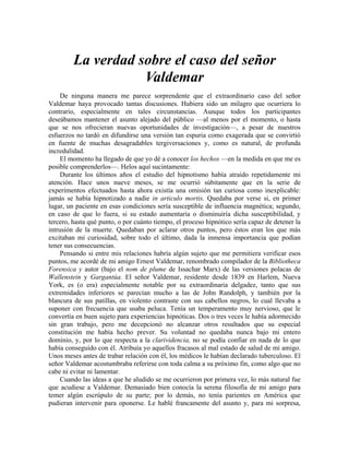 La verdad sobre el caso del señor
Valdemar
De ninguna manera me parece sorprendente que el extraordinario caso del señor
Valdemar haya provocado tantas discusiones. Hubiera sido un milagro que ocurriera lo
contrario, especialmente en tales circunstancias. Aunque todos los participantes
deseábamos mantener el asunto alejado del público —al menos por el momento, o hasta
que se nos ofrecieran nuevas oportunidades de investigación—, a pesar de nuestros
esfuerzos no tardó en difundirse una versión tan espuria como exagerada que se convirtió
en fuente de muchas desagradables tergiversaciones y, como es natural, de profunda
incredulidad.
El momento ha llegado de que yo dé a conocer los hechos —en la medida en que me es
posible comprenderlos—. Helos aquí sucintamente:
Durante los últimos años el estudio del hipnotismo había atraído repetidamente mi
atención. Hace unos nueve meses, se me ocurrió súbitamente que en la serie de
experimentos efectuados hasta ahora existía una omisión tan curiosa como inexplicable:
jamás se había hipnotizado a nadie in articulo mortis. Quedaba por verse si, en primer
lugar, un paciente en esas condiciones sería susceptible de influencia magnética; segundo,
en caso de que lo fuera, si su estado aumentaría o disminuiría dicha susceptibilidad, y
tercero, hasta qué punto, o por cuánto tiempo, el proceso hipnótico sería capaz de detener la
intrusión de la muerte. Quedaban por aclarar otros puntos, pero éstos eran los que más
excitaban mi curiosidad, sobre todo el último, dada la inmensa importancia que podían
tener sus consecuencias.
Pensando si entre mis relaciones habría algún sujeto que me permitiera verificar esos
puntos, me acordé de mi amigo Ernest Valdemar, renombrado compilador de la Bibliotheca
Forensica y autor (bajo el nom de plume de Issachar Marx) de las versiones polacas de
Wallenstein y Gargantúa. El señor Valdemar, residente desde 1839 en Harlem, Nueva
York, es (o era) especialmente notable por su extraordinaria delgadez, tanto que sus
extremidades inferiores se parecían mucho a las de John Randolph, y también por la
blancura de sus patillas, en violento contraste con sus cabellos negros, lo cual llevaba a
suponer con frecuencia que usaba peluca. Tenía un temperamento muy nervioso, que le
convertía en buen sujeto para experiencias hipnóticas. Dos o tres veces le había adormecido
sin gran trabajo, pero me decepcionó no alcanzar otros resultados que su especial
constitución me había hecho prever. Su voluntad no quedaba nunca bajo mi entero
dominio, y, por lo que respecta a la clarividencia, no se podía confiar en nada de lo que
había conseguido con él. Atribuía yo aquellos fracasos al mal estado de salud de mi amigo.
Unos meses antes de trabar relación con él, los médicos le habían declarado tuberculoso. El
señor Valdemar acostumbraba referirse con toda calma a su próximo fin, como algo que no
cabe ni evitar ni lamentar.
Cuando las ideas a que he aludido se me ocurrieron por primera vez, lo más natural fue
que acudiese a Valdemar. Demasiado bien conocía la serena filosofía de mi amigo para
temer algún escrúpulo de su parte; por lo demás, no tenía parientes en América que
pudieran intervenir para oponerse. Le hablé francamente del asunto y, para mi sorpresa,
 