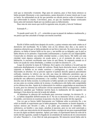 noté que se interesaba vivamente. Digo para mi sorpresa, pues si bien hasta entonces se
había prestado libremente a mis experimentos, jamás demostró el menor interés por lo que
yo hacía. Su enfermedad era de las que permiten un cálculo preciso sobre el momento en
que sobrevendrá la muerte. Convinimos, pues, en que me mandaría llamar veinticuatro
horas antes del momento fijado por sus médicos para su fallecimiento.
Hace más de siete meses que recibí la siguiente nota, de puño y letra de Valdemar:
Estimado P...:
Ya puede usted venir. D... y F... coinciden en que no pasaré de mañana a medianoche, y
me parece que han calculado el tiempo con mucha exactitud.
Valdemar
Recibí el billete media hora después de escrito, y quince minutos más tarde estaba en el
dormitorio del moribundo. No le había visto en los últimos diez días y me aterró la
espantosa alteración que se había producido en tan breve intervalo. Su rostro tenía un color
plomizo, no había el menor brillo en los ojos y, tan terrible era su delgadez, que la piel se
había abierto en los pómulos. Expectoraba continuamente y el pulso era casi imperceptible.
Conservaba no obstante una notable claridad mental, y cierta fuerza. Me habló con toda
claridad, tomó algunos calmantes sin ayuda ajena y, en el momento de entrar en su
habitación, le encontré escribiendo unas notas en una libreta. Se mantenía sentado en el
lecho con ayuda de varias almohadas, y estaban a su lado los doctores D... y E..
Luego de estrechar la mano de Valdemar, llevé aparte a los médicos y les pedí que me
explicaran detalladamente el estado del enfermo. Desde hacía dieciocho meses, el pulmón
izquierdo se hallaba en un estado semióseo o cartilaginoso, y, como es natural, no
funcionaba en absoluto. En su porción superior el pulmón derecho aparecía parcialmente
osificado, mientras la inferior era tan sólo una masa de tubérculos purulentos que se
confundían unos con otros. Existían varias dilatadas perforaciones y en un punto se había
producido una adherencia permanente a las costillas. Todos estos fenómenos del lóbulo
derecho eran de fecha reciente; la osificación se había operado con insólita rapidez, ya que
un mes antes no existían señales de la misma y la adherencia sólo había sido comprobable
en los últimos tres días. Aparte de la tuberculosis los médicos sospechaban un aneurisma de
la aorta, pero los síntomas de osificación volvían sumamente difícil un diagnóstico. Ambos
facultativos opinaban que Valdemar moriría hacia la medianoche del día siguiente (un
domingo). Eran ahora las siete de la tarde del sábado.
Al abandonar la cabecera del moribundo para conversar conmigo, los doctores D... y
F... se habían despedido definitivamente de él. No era su intención volver a verle, pero, a
mi pedido, convinieron en examinar al paciente a las diez de la noche del día siguiente.
Una vez que se fueron, hablé francamente con Valdemar sobre su próximo fin, y me
referí en detalle al experimento que le había propuesto. Nuevamente se mostró dispuesto, e
incluso ansioso por llevarlo a cabo, y me pidió que comenzara de inmediato. Dos
enfermeros, un hombre y una mujer, atendían al paciente, pero no me sentí autorizado a
llevar a cabo una intervención de tal naturaleza frente a testigos de tan poca responsabilidad
en caso de algún accidente repentino. Aplacé, por tanto, el experimento hasta las ocho de la
noche del día siguiente, cuando la llegada de un estudiante de medicina de mi conocimiento
(el señor Theodore L...l) me libró de toda preocupación. Mi intención inicial había sido la
 