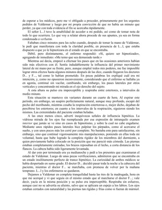 de esperar a los médicos, pero me vi obligado a proceder, primeramente por los urgentes
pedidos de Valdemar y luego por mi propia convicción de que no había un minuto que
perder, ya que con toda evidencia el fin se acercaba rápidamente.
El señor L...l tuvo la amabilidad de acceder a mi pedido, así como de tomar nota de
todo lo que ocurriera. Lo que voy a relatar ahora procede de sus apuntes, ya sea en forma
condensada o verbatim.
Faltaban cinco minutos para las ocho cuando, después de tomar la mano de Valdemar,
le pedí que manifestara con toda la claridad posible, en presencia de L...l, que estaba
dispuesto a que yo le hipnotizara en el estado en que se encontraba.
Débil, pero distintamente, el enfermo respondió: «Sí, quiero ser hipnotizado»,
agregando de inmediato: «Me temo que sea demasiado tarde.»
Mientras así decía, empecé a efectuar los pases que en las ocasiones anteriores habían
sido más efectivos con él. Sentía indudablemente la influencia del primer movimiento
lateral de mi mano por su frente, pero, aunque empleé todos mis poderes, me fue imposible
lograr otros efectos hasta algunos minutos después de las diez, cuando llegaron los doctores
D... y F..., tal como lo habían prometido. En pocas palabras les expliqué cuál era mi
intención, y, como no opusieron inconveniente, considerando que el enfermo se hallaba ya
en agonía, continué sin vacilar, cambiando, sin embargo, los pases laterales por otros
verticales y concentrando mi mirada en el ojo derecho del sujeto.
A esta altura su pulso era imperceptible y respiraba entre estertores, a intervalos de
medio minuto.
Esta situación se mantuvo sin variantes durante un cuarto de hora. Al expirar este
período, sin embargo, un suspiro perfectamente natural, aunque muy profundo, escapó del
pecho del moribundo, mientras cesaba la respiración estertorosa o, mejor dicho, dejaban de
percibirse los estertores; en cuanto a los intervalos de la respiración, siguieron siendo los
mismos. Las extremidades del paciente estaban heladas.
A las once menos cinco, advertí inequívocas señales de influencia hipnótica. La
vidriosa mirada de los ojos fue reemplazada por esa expresión de intranquilo examen
interior que jamás se ve sino en casos de hipnotismo, y sobre la cual no cabe engañarse.
Mediante unos rápidos pases laterales hice palpitar los párpados, como al acercarse el
sueño, y con unos pocos más los cerré por completo. No bastaba esto para satisfacerme, sin
embargo, sino que continué vigorosamente mis manipulaciones, poniendo en ellas toda mi
voluntad, hasta que hube logrado la completa rigidez de los miembros del durmiente, a
quien previamente había colocado en la posición que me pareció más cómoda. Las piernas
estaban completamente estiradas; los brazos reposaban en el lecho, a corta distancia de los
flancos. La cabeza había sido ligeramente levantada.
Al dar esto por terminado era ya medianoche y pedí a los presentes que examinaran el
estado de Valdemar. Luego de unas pocas verificaciones, admitieron que se encontraba en
un estado insólitamente perfecto de trance hipnótico. La curiosidad de ambos médicos se
había despertado en sumo grado. El doctor D... decidió pasar toda la noche a la cabecera del
paciente, mientras el doctor F... se marchaba, con promesa de volver por la mañana
temprano. L...l y los enfermeros se quedaron.
Dejamos a Valdemar en completa tranquilidad hasta las tres de la madrugada, hora en
que me acerqué y vi que seguía en el mismo estado que al marcharse el doctor F...; vale
decir, yacía en la misma posición y su pulso era imperceptible. Respiraba sin esfuerzo,
aunque casi no se advertía su aliento, salvo que se aplicara un espejo a los labios. Los ojos
estaban cerrados con naturalidad y las piernas tan rígidas y frías como si fueran de mármol.
 