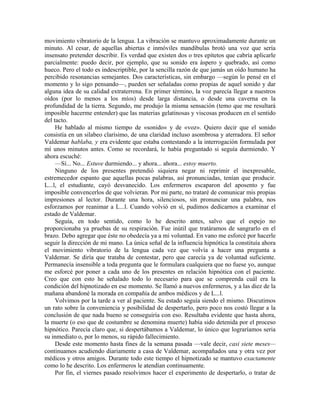 movimiento vibratorio de la lengua. La vibración se mantuvo aproximadamente durante un
minuto. Al cesar, de aquellas abiertas e inmóviles mandíbulas brotó una voz que sería
insensato pretender describir. Es verdad que existen dos o tres epítetos que cabría aplicarle
parcialmente: puedo decir, por ejemplo, que su sonido era áspero y quebrado, así como
hueco. Pero el todo es indescriptible, por la sencilla razón de que jamás un oído humano ha
percibido resonancias semejantes. Dos características, sin embargo —según lo pensé en el
momento y lo sigo pensando—, pueden ser señaladas como propias de aquel sonido y dar
alguna idea de su calidad extraterrena. En primer término, la voz parecía llegar a nuestros
oídos (por lo menos a los míos) desde larga distancia, o desde una caverna en la
profundidad de la tierra. Segundo, me produjo la misma sensación (temo que me resultará
imposible hacerme entender) que las materias gelatinosas y viscosas producen en el sentido
del tacto.
He hablado al mismo tiempo de «sonido» y de «voz». Quiero decir que el sonido
consistía en un silabeo clarísimo, de una claridad incluso asombrosa y aterradora. El señor
Valdemar hablaba, y era evidente que estaba contestando a la interrogación formulada por
mí unos minutos antes. Como se recordará, le había preguntado si seguía durmiendo. Y
ahora escuché:
—Sí... No... Estuve durmiendo... y ahora... ahora... estoy muerto.
Ninguno de los presentes pretendió siquiera negar ni reprimir el inexpresable,
estremecedor espanto que aquellas pocas palabras, así pronunciadas, tenían que producir.
L...l, el estudiante, cayó desvanecido. Los enfermeros escaparon del aposento y fue
imposible convencerlos de que volvieran. Por mi parte, no trataré de comunicar mis propias
impresiones al lector. Durante una hora, silenciosos, sin pronunciar una palabra, nos
esforzamos por reanimar a L...l. Cuando volvió en sí, pudimos dedicarnos a examinar el
estado de Valdemar.
Seguía, en todo sentido, como lo he descrito antes, salvo que el espejo no
proporcionaba ya pruebas de su respiración. Fue inútil que tratáramos de sangrarlo en el
brazo. Debo agregar que éste no obedecía ya a mi voluntad. En vano me esforcé por hacerle
seguir la dirección de mi mano. La única señal de la influencia hipnótica la constituía ahora
el movimiento vibratorio de la lengua cada vez que volvía a hacer una pregunta a
Valdemar. Se diría que trataba de contestar, pero que carecía ya de voluntad suficiente.
Permanecía insensible a toda pregunta que le formulara cualquiera que no fuese yo, aunque
me esforcé por poner a cada uno de los presentes en relación hipnótica con el paciente.
Creo que con esto he señalado todo lo necesario para que se comprenda cuál era la
condición del hipnotizado en ese momento. Se llamó a nuevos enfermeros, y a las diez de la
mañana abandoné la morada en compañía de ambos médicos y de L...l.
Volvimos por la tarde a ver al paciente. Su estado seguía siendo el mismo. Discutimos
un rato sobre la conveniencia y posibilidad de despertarlo, pero poco nos costó llegar a la
conclusión de que nada bueno se conseguiría con eso. Resultaba evidente que hasta ahora,
la muerte (o eso que de costumbre se denomina muerte) había sido detenida por el proceso
hipnótico. Parecía claro que, si despertábamos a Valdemar, lo único que lograríamos seria
su inmediato o, por lo menos, su rápido fallecimiento.
Desde este momento hasta fines de la semana pasada —vale decir, casi siete meses—
continuamos acudiendo diariamente a casa de Valdemar, acompañados una y otra vez por
médicos y otros amigos. Durante todo este tiempo el hipnotizado se mantuvo exactamente
como lo he descrito. Los enfermeros le atendían continuamente.
Por fin, el viernes pasado resolvimos hacer el experimento de despertarlo, o tratar de
 