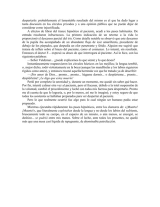 despertarlo: probablemente el lamentable resultado del mismo es el que ha dado lugar a
tanta discusión en los círculos privados y a una opinión pública que no puedo dejar de
considerar como injustificada.
A efectos de librar del trance hipnótico al paciente, acudí a los pases habituales. De
entrada resultaron infructuosos. La primera indicación de un retorno a la vida lo
proporcionó el descenso parcial del iris. Como detalle notable se observó que este descenso
de la pupila iba acompañado de un abundante flujo de icor amarillento, procedente de
debajo de los párpados, que despedía un olor penetrante y fétido. Alguien me sugirió que
tratara de influir sobre el brazo del paciente, como al comienzo. Lo intenté, sin resultado.
Entonces el doctor F... expresó su deseo de que interrogara al paciente. Así lo hice, con las
siguientes palabras:
—Señor Valdemar... ¿puede explicarnos lo que siente y lo que desea?
Instantáneamente reaparecieron los círculos hécticos en las mejillas; la lengua tembló,
o, mejor dicho, rodó violentamente en la boca (aunque las mandíbulas y los labios siguieron
rígidos como antes), y entonces resonó aquella horrenda voz que he tratado ya de describir:
—¡Por amor de Dios... pronto... pronto... hágame dormir... o despiérteme... pronto...
despiérteme! ¡Le digo que estoy muerto!
Perdí por completo la serenidad y, durante un momento, me quedé sin saber qué hacer.
Por fin, intenté calmar otra vez al paciente, pero al fracasar, debido a la total suspensión de
la voluntad, cambié el procedimiento y luché con todas mis fuerzas para despertarlo. Pronto
me di cuenta de que lo lograría, o, por lo menos, así me lo imaginé; y estoy seguro de que
todos los asistentes se hallaban preparados para ver despertar al paciente.
Pero lo que realmente ocurrió fue algo para lo cual ningún ser humano podía estar
preparado.
Mientras ejecutaba rápidamente los pases hipnóticos, entre los clamores de: «¡Muerto!
¡Muerto!», que literalmente explotaban desde la lengua y no desde los labios del sufriente,
bruscamente todo su cuerpo, en el espacio de un minuto, o aún menos, se encogió, se
deshizo... se pudrió entre mis manos. Sobre el lecho, ante todos los presentes, no quedó
más que una masa casi líquida de repugnante, de abominable putrefacción.
 