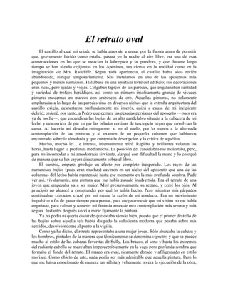 El retrato oval
El castillo al cual mi criado se había atrevido a entrar por la fuerza antes de permitir
que, gravemente herido como estaba, pasara yo la noche al aire libre, era una de esas
construcciones en las que se mezclan la lobreguez y la grandeza, y que durante largo
tiempo se han alzado cejijuntas en los Apeninos, tan ciertas en la realidad como en la
imaginación de Mrs. Radcliffe. Según toda apariencia, el castillo había sido recién
abandonado, aunque temporariamente. Nos instalamos en uno de los aposentos más
pequeños y menos suntuosos. Hallábase en una apartada torre del edificio; sus decoraciones
eran ricas, pero ajadas y viejas. Colgaban tapices de las paredes, que engalanaban cantidad
y variedad de trofeos heráldicos, así como un número insólitamente grande de vivaces
pinturas modernas en marcos con arabescos de oro. Aquellas pinturas, no solamente
emplazadas a lo largo de las paredes sino en diversos nichos que la extraña arquitectura del
castillo exigía, despertaron profundamente mi interés, quizá a causa de mi incipiente
delirio; ordené, por tanto, a Pedro que cerrara las pesadas persianas del aposento —pues era
ya de noche—, que encendiera las bujías de un alto candelabro situado a la cabecera de mi
lecho y descorriera de par en par las orladas cortinas de terciopelo negro que envolvían la
cama. Al hacerlo así deseaba entregarme, si no al sueño, por lo menos a la alternada
contemplación de las pinturas y al examen de un pequeño volumen que habíamos
encontrado sobre la almohada y que contenía la descripción y la crítica de aquéllas.
Mucho, mucho leí... e intensa, intensamente miré. Rápidas y brillantes volaron las
horas, hasta llegar la profunda medianoche. La posición del candelabro me molestaba, pero,
para no incomodar a mi amodorrado sirviente, alargué con dificultad la mano y lo coloqué
de manera que su luz cayera directamente sobre el libro.
El cambio, empero, produjo un efecto por completo inesperado. Los rayos de las
numerosas bujías (pues eran muchas) cayeron en un nicho del aposento que una de las
columnas del lecho había mantenido hasta ese momento en la más profunda sombra. Pude
ver así, vívidamente, una pintura que me había pasado inadvertida. Era el retrato de una
joven que empezaba ya a ser mujer. Miré presurosamente su retrato, y cerré los ojos. Al
principio no alcancé a comprender por qué lo había hecho. Pero mientras mis párpados
continuaban cerrados, cruzó por mi mente la razón de mi conducta. Era un movimiento
impulsivo a fin de ganar tiempo para pensar, para asegurarme de que mi visión no me había
engañado, para calmar y someter mi fantasía antes de otra contemplación más serena y más
segura. Instantes después volví a mirar fijamente la pintura.
Ya no podía ni quería dudar de que estaba viendo bien, puesto que el primer destello de
las bujías sobre aquella tela había disipado la soñolienta modorra que pesaba sobre mis
sentidos, devolviéndome al punto a la vigilia.
Como ya he dicho, el retrato representaba a una mujer joven. Sólo abarcaba la cabeza y
los hombros, pintados de la manera que técnicamente se denomina vignette, y que se parece
mucho al estilo de las cabezas favoritas de Sully. Los brazos, el seno y hasta los extremos
del radiante cabello se mezclaban imperceptiblemente en la vaga pero profunda sombra que
formaba el fondo del retrato. El marco era oval, ricamente dorado y afiligranado en estilo
morisco. Como objeto de arte, nada podía ser más admirable que aquella pintura. Pero lo
que me había emocionado de manera tan súbita y vehemente no era la ejecución de la obra,
 