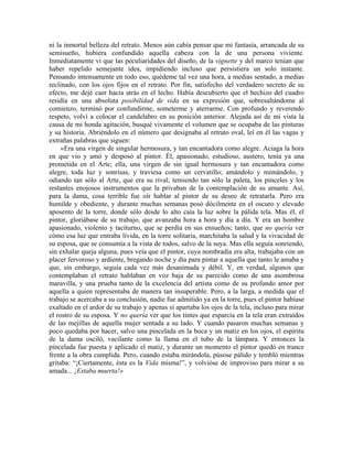 ni la inmortal belleza del retrato. Menos aún cabía pensar que mi fantasía, arrancada de su
semisueño, hubiera confundido aquella cabeza con la de una persona viviente.
Inmediatamente vi que las peculiaridades del diseño, de la vignette y del marco tenían que
haber repelido semejante idea, impidiendo incluso que persistiera un solo instante.
Pensando intensamente en todo eso, quédeme tal vez una hora, a medias sentado, a medias
reclinado, con los ojos fijos en el retrato. Por fin, satisfecho del verdadero secreto de su
efecto, me dejé caer hacia atrás en el lecho. Había descubierto que el hechizo del cuadro
residía en una absoluta posibilidad de vida en su expresión que, sobresaltándome al
comienzo, terminó por confundirme, someterme y aterrarme. Con profundo y reverendo
respeto, volví a colocar el candelabro en su posición anterior. Alejada así de mi vista la
causa de mi honda agitación, busqué vivamente el volumen que se ocupaba de las pinturas
y su historia. Abriéndolo en el número que designaba al retrato oval, leí en él las vagas y
extrañas palabras que siguen:
«Era una virgen de singular hermosura, y tan encantadora como alegre. Aciaga la hora
en que vio y amó y desposó al pintor. Él, apasionado, estudioso, austero, tenía ya una
prometida en el Arte; ella, una virgen de sin igual hermosura y tan encantadora como
alegre, toda luz y sonrisas, y traviesa como un cervatillo; amándolo y mimándolo, y
odiando tan sólo al Arte, que era su rival; temiendo tan sólo la paleta, los pinceles y los
restantes enojosos instrumentos que la privaban de la contemplación de su amante. Así,
para la dama, cosa terrible fue oír hablar al pintor de su deseo de retratarla. Pero era
humilde y obediente, y durante muchas semanas posó dócilmente en el oscuro y elevado
aposento de la torre, donde sólo desde lo alto caía la luz sobre la pálida tela. Mas él, el
pintor, gloriábase de su trabajo, que avanzaba hora a hora y día a día. Y era un hombre
apasionado, violento y taciturno, que se perdía en sus ensueños; tanto, que no quería ver
cómo esa luz que entraba lívida, en la torre solitaria, marchitaba la salud y la vivacidad de
su esposa, que se consumía a la vista de todos, salvo de la suya. Mas ella seguía sonriendo,
sin exhalar queja alguna, pues veía que el pintor, cuya nombradía era alta, trabajaba con un
placer fervoroso y ardiente, bregando noche y día para pintar a aquella que tanto le amaba y
que, sin embargo, seguía cada vez más desanimada y débil. Y, en verdad, algunos que
contemplaban el retrato hablaban en voz baja de su parecido como de una asombrosa
maravilla, y una prueba tanto de la excelencia del artista como de su profundo amor por
aquella a quien representaba de manera tan insuperable. Pero, a la larga, a medida que el
trabajo se acercaba a su conclusión, nadie fue admitido ya en la torre, pues el pintor habíase
exaltado en el ardor de su trabajo y apenas si apartaba los ojos de la tela, incluso para mirar
el rostro de su esposa. Y no quería ver que los tintes que esparcía en la tela eran extraídos
de las mejillas de aquella mujer sentada a su lado. Y cuando pasaron muchas semanas y
poco quedaba por hacer, salvo una pincelada en la boca y un matiz en los ojos, el espíritu
de la dama osciló, vacilante como la llama en el tubo de la lámpara. Y entonces la
pincelada fue puesta y aplicado el matiz, y durante un momento el pintor quedó en trance
frente a la obra cumplida. Pero, cuando estaba mirándola, púsose pálido y tembló mientras
gritaba: “¡Ciertamente, ésta es la Vida misma!”, y volvióse de improviso para mirar a su
amada... ¡Estaba muerta!»
 