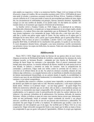 más amplia sus negocios y visitar a su numerosa familia. Edgar vivió un tiempo en Irvine
(Escocia) y luego en Londres. De sus recuerdos escolares entre 1816 y 1820 habría de nacer
más tarde el extraño y misterioso escenario inicial de William Wilson. También el folklore
escocés influiría en él. Como previendo el ansia de universalidad que habría de tener algún
día, las circunstancias lo enfrentaban con paisajes, fuerzas, humores distintos. Agradecido,
aunque ya con una sombra de desdén, él no perdió nada. Un día habría de escribir: «El
mundo entero es el escenario que requiere el histrión de la literatura.»
La familia volvió a Estados Unidos en 1820. Edgar, en la plenitud de su infancia,
desembarcaba robustecido y avispado por su larga permanencia en un colegio inglés, donde
los deportes y la rudeza física eran más importantes que en Richmond. Por eso lo vemos
muy pronto capitanear a los camaradas de juego. Salta más alto y más lejos que ellos, y
sabe dar y recibir una paliza según sople el viento. No hay todavía en él signos que lo
distingan de los otros chicos, salvo, quizá, que le gusta dibujar, que le gusta juntar flores y
estudiarlas. Pero lo hace un poco a escondidas y pronto vuelve a los juegos. Protege al
pequeño Bob Sully, lo defiende de los muchachos más grandes, lo ayuda en sus lecciones.
A veces desaparece durante horas, entregado a una tarea misteriosa: escribe secretamente
sus primeros versos, los copia con bella letra, los atesora. Todo esto entre dos rebanadas de
pan con mermelada.
Adolescencia
Hacia 1823 ó 1824, Edgar pone todas las fuerzas de sus quince años en esos versos.
Algunas jovencitas de Richmond habrán de recibirlos, especialmente las alumnas de cierta
elegante escuela; su hermana Rosalie —adoptada por otra familia de Richmond— se
encarga de hacer llegar los mensajes a las agraciadas. Pero el precoz enamorado tiene
tiempo para otras proezas. La enorme influencia de Byron, modelo de todo poeta joven en
esta década, lo inducía a emularlo en todos los terrenos. Ante la estupefacción de
camaradas y profesores, Edgar nadó seis millas contra la corriente del río James y se
convirtió en el efímero héroe de un día. Su salud era entonces excelente, después de una
infancia algo enfermiza; y su cargada herencia sólo se manifiesta en detalles de precocidad,
de talento anormalmente desarrollado, en un carácter donde el orgullo, la excitabilidad, la
violencia que nace de una debilidad fundamental, lo estimulaban a adelantarse en todos los
caminos y a no tolerar competidores.
En aquellos días conoció a «Helen», su primer amor imposible, su primera aceptación
del destino que habría de signar toda su vida. Decimos aceptación, y será mejor explicarse
desde ahora. «Helen» es la primera mujer —en una larga galería— de quien Edgar Poe
habría de enamorarse sabiendo que era un ideal, sólo un ideal, y enamorándose porque era
ese ideal y no meramente una mujer conquistable. Mrs. Stanard, joven madre de uno de sus
condiscípulos, se le apareció como la personificación de todos los sueños indecisos de la
infancia y las ansiosas vislumbres de la adolescencia. Era hermosa, delicada, de maneras
finísimas. «Helen, tu belleza es para mí como esas remotas barcas niceas que, dulcemente,
sobre un mar perfumado, traían al cansado viajero errabundo de retorno a sus playas
nativas», escribiría de ella un día en uno de sus poemas más misteriosos y admirables. Su
encuentro fue para Edgar el arribo a la madurez. El adolescente que acudía a casa de su
condiscípulo sin otro propósito que el de jugar, fue recibido por la Musa. Esto no es una
exageración. Edgar retrocedió enceguecido frente a una mujer que le daba su mano a besar,
sin comprender lo que ese gesto valía para él. Ignorándolo, «Helen» le exigió que ingresara
 
