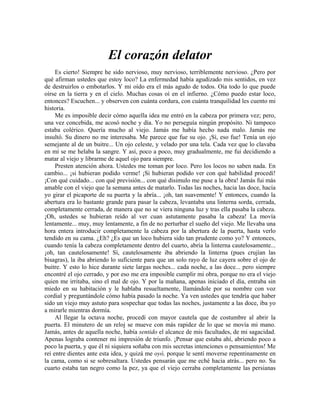 El corazón delator
Es cierto! Siempre he sido nervioso, muy nervioso, terriblemente nervioso. ¿Pero por
qué afirman ustedes que estoy loco? La enfermedad había agudizado mis sentidos, en vez
de destruirlos o embotarlos. Y mi oído era el más agudo de todos. Oía todo lo que puede
oírse en la tierra y en el cielo. Muchas cosas oí en el infierno. ¿Cómo puedo estar loco,
entonces? Escuchen... y observen con cuánta cordura, con cuánta tranquilidad les cuento mi
historia.
Me es imposible decir cómo aquella idea me entró en la cabeza por primera vez; pero,
una vez concebida, me acosó noche y día. Yo no perseguía ningún propósito. Ni tampoco
estaba colérico. Quería mucho al viejo. Jamás me había hecho nada malo. Jamás me
insultó. Su dinero no me interesaba. Me parece que fue su ojo. ¡Sí, eso fue! Tenía un ojo
semejante al de un buitre... Un ojo celeste, y velado por una tela. Cada vez que lo clavaba
en mí se me helaba la sangre. Y así, poco a poco, muy gradualmente, me fui decidiendo a
matar al viejo y librarme de aquel ojo para siempre.
Presten atención ahora. Ustedes me toman por loco. Pero los locos no saben nada. En
cambio... ¡si hubieran podido verme! ¡Si hubieran podido ver con qué habilidad procedí!
¡Con qué cuidado... con qué previsión... con qué disimulo me puse a la obra! Jamás fui más
amable con el viejo que la semana antes de matarlo. Todas las noches, hacia las doce, hacía
yo girar el picaporte de su puerta y la abría... ¡oh, tan suavemente! Y entonces, cuando la
abertura era lo bastante grande para pasar la cabeza, levantaba una linterna sorda, cerrada,
completamente cerrada, de manera que no se viera ninguna luz y tras ella pasaba la cabeza.
¡Oh, ustedes se hubieran reído al ver cuan astutamente pasaba la cabeza! La movía
lentamente... muy, muy lentamente, a fin de no perturbar el sueño del viejo. Me llevaba una
hora entera introducir completamente la cabeza por la abertura de la puerta, hasta verlo
tendido en su cama. ¿Eh? ¿Es que un loco hubiera sido tan prudente como yo? Y entonces,
cuando tenía la cabeza completamente dentro del cuarto, abría la linterna cautelosamente...
¡oh, tan cautelosamente! Sí, cautelosamente iba abriendo la linterna (pues crujían las
bisagras), la iba abriendo lo suficiente para que un solo rayo de luz cayera sobre el ojo de
buitre. Y esto lo hice durante siete largas noches... cada noche, a las doce... pero siempre
encontré el ojo cerrado, y por eso me era imposible cumplir mi obra, porque no era el viejo
quien me irritaba, sino el mal de ojo. Y por la mañana, apenas iniciado el día, entraba sin
miedo en su habitación y le hablaba resueltamente, llamándole por su nombre con voz
cordial y preguntándole cómo había pasado la noche. Ya ven ustedes que tendría que haber
sido un viejo muy astuto para sospechar que todas las noches, justamente a las doce, iba yo
a mirarle mientras dormía.
Al llegar la octava noche, procedí con mayor cautela que de costumbre al abrir la
puerta. El minutero de un reloj se mueve con más rapidez de lo que se movía mi mano.
Jamás, antes de aquella noche, había sentido el alcance de mis facultades, de mi sagacidad.
Apenas lograba contener mi impresión de triunfo. ¡Pensar que estaba ahí, abriendo poco a
poco la puerta, y que él ni siquiera soñaba con mis secretas intenciones o pensamientos! Me
reí entre dientes ante esta idea, y quizá me oyó, porque le sentí moverse repentinamente en
la cama, como si se sobresaltara. Ustedes pensarán que me eché hacia atrás... pero no. Su
cuarto estaba tan negro como la pez, ya que el viejo cerraba completamente las persianas
 