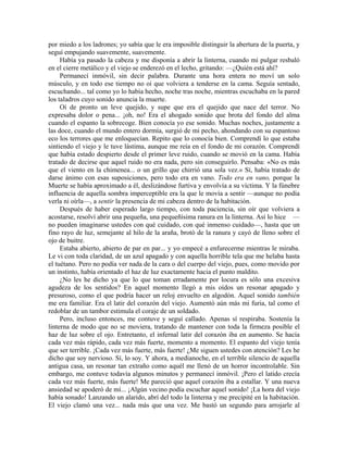 por miedo a los ladrones; yo sabía que le era imposible distinguir la abertura de la puerta, y
seguí empujando suavemente, suavemente.
Había ya pasado la cabeza y me disponía a abrir la linterna, cuando mi pulgar resbaló
en el cierre metálico y el viejo se enderezó en el lecho, gritando: —¿Quién está ahí?
Permanecí inmóvil, sin decir palabra. Durante una hora entera no moví un solo
músculo, y en todo ese tiempo no oí que volviera a tenderse en la cama. Seguía sentado,
escuchando... tal como yo lo había hecho, noche tras noche, mientras escuchaba en la pared
los taladros cuyo sonido anuncia la muerte.
Oí de pronto un leve quejido, y supe que era el quejido que nace del terror. No
expresaba dolor o pena... ¡oh, no! Era el ahogado sonido que brota del fondo del alma
cuando el espanto la sobrecoge. Bien conocía yo ese sonido. Muchas noches, justamente a
las doce, cuando el mundo entero dormía, surgió de mi pecho, ahondando con su espantoso
eco los terrores que me enloquecían. Repito que lo conocía bien. Comprendí lo que estaba
sintiendo el viejo y le tuve lástima, aunque me reía en el fondo de mi corazón. Comprendí
que había estado despierto desde el primer leve ruido, cuando se movió en la cama. Había
tratado de decirse que aquel ruido no era nada, pero sin conseguirlo. Pensaba: «No es más
que el viento en la chimenea... o un grillo que chirrió una sola vez.» Sí, había tratado de
darse ánimo con esas suposiciones, pero todo era en vano. Todo era en vano, porque la
Muerte se había aproximado a él, deslizándose furtiva y envolvía a su víctima. Y la fúnebre
influencia de aquella sombra imperceptible era la que le movía a sentir —aunque no podía
verla ni oírla—, a sentir la presencia de mi cabeza dentro de la habitación.
Después de haber esperado largo tiempo, con toda paciencia, sin oír que volviera a
acostarse, resolví abrir una pequeña, una pequeñísima ranura en la linterna. Así lo hice —
no pueden imaginarse ustedes con qué cuidado, con qué inmenso cuidado—, hasta que un
fino rayo de luz, semejante al hilo de la araña, brotó de la ranura y cayó de lleno sobre el
ojo de buitre.
Estaba abierto, abierto de par en par... y yo empecé a enfurecerme mientras le miraba.
Le vi con toda claridad, de un azul apagado y con aquella horrible tela que me helaba hasta
el tuétano. Pero no podía ver nada de la cara o del cuerpo del viejo, pues, como movido por
un instinto, había orientado el haz de luz exactamente hacia el punto maldito.
¿No les he dicho ya que lo que toman erradamente por locura es sólo una excesiva
agudeza de los sentidos? En aquel momento llegó a mis oídos un resonar apagado y
presuroso, como el que podría hacer un reloj envuelto en algodón. Aquel sonido también
me era familiar. Era el latir del corazón del viejo. Aumentó aún más mi furia, tal como el
redoblar de un tambor estimula el coraje de un soldado.
Pero, incluso entonces, me contuve y seguí callado. Apenas sí respiraba. Sostenía la
linterna de modo que no se moviera, tratando de mantener con toda la firmeza posible el
haz de luz sobre el ojo. Entretanto, el infernal latir del corazón iba en aumento. Se hacía
cada vez más rápido, cada vez más fuerte, momento a momento. El espanto del viejo tenía
que ser terrible. ¡Cada vez más fuerte, más fuerte! ¿Me siguen ustedes con atención? Les he
dicho que soy nervioso. Sí, lo soy. Y ahora, a medianoche, en el terrible silencio de aquella
antigua casa, un resonar tan extraño como aquél me llenó de un horror incontrolable. Sin
embargo, me contuve todavía algunos minutos y permanecí inmóvil. ¡Pero el latido crecía
cada vez más fuerte, más fuerte! Me pareció que aquel corazón iba a estallar. Y una nueva
ansiedad se apoderó de mí... ¡Algún vecino podía escuchar aquel sonido! ¡La hora del viejo
había sonado! Lanzando un alarido, abrí del todo la linterna y me precipité en la habitación.
El viejo clamó una vez... nada más que una vez. Me bastó un segundo para arrojarle al
 