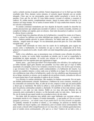 suelo y echarle encima el pesado colchón. Sonreí alegremente al ver lo fácil que me había
resultado todo. Pero, durante varios minutos, el corazón siguió latiendo con un sonido
ahogado. Claro que no me preocupaba, pues nadie podría escucharlo a través de las
paredes. Cesó, por fin, de latir. El viejo había muerto. Levanté el colchón y examiné el
cadáver. Sí, estaba muerto, completamente muerto. Apoyé la mano sobre el corazón y la
mantuve así largo tiempo. No se sentía el menor latido. El viejo estaba bien muerto. Su ojo
no volvería a molestarme.
Si ustedes continúan tomándome por loco dejarán de hacerlo cuando les describa las
astutas precauciones que adopté para esconder el cadáver. La noche avanzaba, mientras yo
cumplía mi trabajo con rapidez, pero en silencio. Ante todo descuarticé el cadáver. Le corté
la cabeza, brazos y piernas.
Levanté luego tres planchas del piso de la habitación y escondí los restos en el hueco.
Volví a colocar los tablones con tanta habilidad que ningún ojo humano —ni siquiera el
suyo— hubiera podido advertir la menor diferencia. No había nada que lavar... ninguna
mancha... ningún rastro de sangre. Yo era demasiado precavido para eso. Una cuba había
recogido todo... ¡ja, ja!
Cuando hube terminado mi tarea eran las cuatro de la madrugada, pero seguía tan
oscuro como a medianoche. En momentos en que se oían las campanadas de la hora,
golpearon a la puerta de la calle. Acudí a abrir con toda tranquilidad, pues ¿qué podía temer
ahora?
Hallé a tres caballeros, que se presentaron muy civilmente como oficiales de policía.
Durante la noche, un vecino había escuchado un alarido, por lo cual se sospechaba la
posibilidad de algún atentado. Al recibir este informe en el puesto de policía, habían
comisionado a los tres agentes para que registraran el lugar.
Sonreí, pues... ¿que tenía que temer? Di la bienvenida a los oficiales y les expliqué que
yo había lanzado aquel grito durante una pesadilla. Les hice saber que el viejo se había
ausentado a la campaña. Llevé a los visitantes a recorrer la casa y los invité a que revisaran,
a que revisaran bien. Finalmente, acabé conduciéndolos a la habitación del muerto. Les
mostré sus caudales intactos y cómo cada cosa se hallaba en su lugar. En el entusiasmo de
mis confidencias traje sillas a la habitación y pedí a los tres caballeros que descansaran allí
de su fatiga, mientras yo mismo, con la audacia de mi perfecto triunfo, colocaba mi silla en
el exacto punto bajo el cual reposaba el cadáver de mi víctima.
Los oficiales se sentían satisfechos. Mis modales los habían convencido. Por mi parte,
me hallaba perfectamente cómodo. Sentáronse y hablaron de cosas comunes, mientras yo
les contestaba con animación. Mas, al cabo de un rato, empecé a notar que me ponía pálido
y deseé que se marcharan. Me dolía la cabeza y creía percibir un zumbido en los oídos;
pero los policías continuaban sentados y charlando. El zumbido se hizo más intenso; seguía
resonando y era cada vez más intenso. Hablé en voz muy alta para librarme de esa
sensación, pero continuaba lo mismo y se iba haciendo cada vez más clara... hasta que, al
fin, me di cuenta de que aquel sonido no se producía dentro de mis oídos.
Sin duda, debí de ponerme muy pálido, pero seguí hablando con creciente soltura y
levantando mucho la voz. Empero, el sonido aumentaba... ¿y qué podía yo? Era un resonar
apagado y presuroso..., un sonido como el que podría hacer un reloj envuelto en algodón.
Yo jadeaba, tratando de recobrar el aliento, y, sin embargo, los policías no habían oído
nada. Hablé con mayor rapidez, con vehemencia, pero el sonido crecía continuamente. Me
puse en pie y discutí sobre insignificancias en voz muy alta y con violentas gesticulaciones;
pero el sonido crecía continuamente. ¿Por qué no se iban? Anduve de un lado a otro, a
 