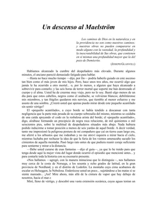 Un descenso al Maelström
Los caminos de Dios en la naturaleza y en
la providencia no son como nuestros caminos;
y nuestras obras no pueden compararse en
modo alguno con la vastedad, la profundidad y
la inescrutabilidad de Sus obras, que contienen
en sí mismas una profundidad mayor que la del
pozo de Demócrito.
(JOSEPH GLANVILL)
Habíamos alcanzado la cumbre del despeñadero más elevado. Durante algunos
minutos, el anciano pareció demasiado fatigado para hablar.
—Hasta no hace mucho tiempo —dijo, por fin— podría haberlo guiado en este ascenso
tan bien como el más joven de mis hijos. Pero, hace unos tres años, me ocurrió algo que
jamás le ha ocurrido a otro mortal... o, por lo menos, a alguien que haya alcanzado a
sobrevivir para contarlo; y las seis horas de terror mortal que soporté me han destrozado el
cuerpo y el alma. Usted ha de creerme muy viejo, pero no lo soy. Bastó algo menos de un
día para que estos cabellos, negros como el azabache, se volvieran blancos; debilitáronse
mis miembros, y tan frágiles quedaron mis nervios, que tiemblo al menor esfuerzo y me
asusto de una sombra. ¿Creerá usted que apenas puedo mirar desde este pequeño acantilado
sin sentir vértigo?
El «pequeño acantilado», a cuyo borde se había tendido a descansar con tanta
negligencia que la parte más pesada de su cuerpo sobresalía del mismo, mientras se cuidaba
de una caída apoyando el codo en la resbalosa arista del borde; el «pequeño acantilado»,
digo, alzábase formando un precipicio de negra roca reluciente, de mil quinientos o mil
seiscientos pies, sobre la multitud de despeñaderos situados más abajo. Nada hubiera
podido inducirme a tomar posición a menos de seis yardas de aquel borde. A decir verdad,
tanto me impresionó la peligrosa postura de mi compañero que caí en tierra cuan largo era,
me aferré a los arbustos que me rodeaban y no me atreví siquiera a mirar hacia el cielo,
mientras luchaba por rechazar la idea de que la furia de los vientos amenazaba sacudir los
cimientos de aquella montaña. Pasó largo rato antes de que pudiera reunir coraje suficiente
para sentarme y mirar a la distancia.
—Debe usted curarse de esas fantasías —dijo el guía—, ya que lo he traído para que
tenga desde aquí la mejor vista del lugar donde ocurrió el episodio que mencioné antes... y
para contarle toda la historia con su escenario presente.
«Nos hallamos —agregó, con la manera minuciosa que lo distinguía—, nos hallamos
muy cerca de la costa de Noruega, a los sesenta y ocho grados de latitud, en la gran
provincia de Nordland, y en el distrito de Lodofen. La montaña cuya cima acabamos de
escalar es Helseggen, la Nebulosa. Enderécese usted un poco... sujetándose a las matas si se
siente mareado... ¡Así! Mire ahora, más allá de la cintura de vapor que hay debajo de
nosotros, hacia el mar.»
Miré, lleno de vértigo, y descubrí una vasta extensión oceánica, cuyas aguas tenían un
 