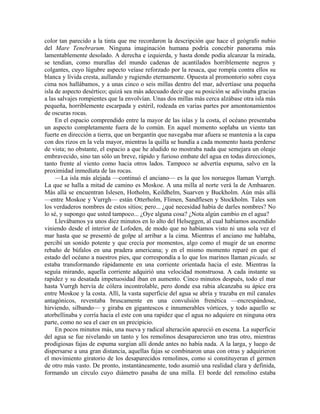 color tan parecido a la tinta que me recordaron la descripción que hace el geógrafo nubio
del Mare Tenebrarum. Ninguna imaginación humana podría concebir panorama más
lamentablemente desolado. A derecha e izquierda, y hasta donde podía alcanzar la mirada,
se tendían, como murallas del mundo cadenas de acantilados horriblemente negros y
colgantes, cuyo lúgubre aspecto veíase reforzado por la resaca, que rompía contra ellos su
blanca y lívida cresta, aullando y rugiendo eternamente. Opuesta al promontorio sobre cuya
cima nos hallábamos, y a unas cinco o seis millas dentro del mar, advertíase una pequeña
isla de aspecto desértico; quizá sea más adecuado decir que su posición se adivinaba gracias
a las salvajes rompientes que la envolvían. Unas dos millas más cerca alzábase otra isla más
pequeña, horriblemente escarpada y estéril, rodeada en varias partes por amontonamientos
de oscuras rocas.
En el espacio comprendido entre la mayor de las islas y la costa, el océano presentaba
un aspecto completamente fuera de lo común. En aquel momento soplaba un viento tan
fuerte en dirección a tierra, que un bergantín que navegaba mar afuera se mantenía a la capa
con dos rizos en la vela mayor, mientras la quilla se hundía a cada momento hasta perderse
de vista; no obstante, el espacio a que he aludido no mostraba nada que semejara un oleaje
embravecido, sino tan sólo un breve, rápido y furioso embate del agua en todas direcciones,
tanto frente al viento como hacia otros lados. Tampoco se advertía espuma, salvo en la
proximidad inmediata de las rocas.
—La isla más alejada —continuó el anciano— es la que los noruegos llaman Vurrgh.
La que se halla a mitad de camino es Moskoe. A una milla al norte verá la de Ambaaren.
Más allá se encuentran Islesen, Hotholm, Keildhelm, Suarven y Buckholm. Aún más allá
—entre Moskoe y Vurrgh— están Otterholm, Flimen, Sandflesen y Stockholm. Tales son
los verdaderos nombres de estos sitios; pero... ¿qué necesidad había de darles nombres? No
lo sé, y supongo que usted tampoco... ¿Oye alguna cosa? ¿Nota algún cambio en el agua?
Llevábamos ya unos diez minutos en lo alto del Helseggen, al cual habíamos ascendido
viniendo desde el interior de Lofoden, de modo que no habíamos visto ni una sola vez el
mar hasta que se presentó de golpe al arribar a la cima. Mientras el anciano me hablaba,
percibí un sonido potente y que crecía por momentos, algo como el mugir de un enorme
rebaño de búfalos en una pradera americana; y en el mismo momento reparé en que el
estado del océano a nuestros pies, que correspondía a lo que los marinos llaman picado, se
estaba transformando rápidamente en una corriente orientada hacia el este. Mientras la
seguía mirando, aquella corriente adquirió una velocidad monstruosa. A cada instante su
rapidez y su desatada impetuosidad iban en aumento. Cinco minutos después, todo el mar
hasta Vurrgh hervía de cólera incontrolable, pero donde esa rabia alcanzaba su ápice era
entre Moskoe y la costa. Allí, la vasta superficie del agua se abría y trazaba en mil canales
antagónicos, reventaba bruscamente en una convulsión frenética —encrespándose,
hirviendo, silbando— y giraba en gigantescos e innumerables vórtices, y todo aquello se
atorbellinaba y corría hacia el este con una rapidez que el agua no adquiere en ninguna otra
parte, como no sea el caer en un precipicio.
En pocos minutos más, una nueva y radical alteración apareció en escena. La superficie
del agua se fue nivelando un tanto y los remolinos desaparecieron uno tras otro, mientras
prodigiosas fajas de espuma surgían allí donde antes no había nada. A la larga, y luego de
dispersarse a una gran distancia, aquellas fajas se combinaron unas con otras y adquirieron
el movimiento giratorio de los desaparecidos remolinos, como si constituyeran el germen
de otro más vasto. De pronto, instantáneamente, todo asumió una realidad clara y definida,
formando un círculo cuyo diámetro pasaba de una milla. El borde del remolino estaba
 