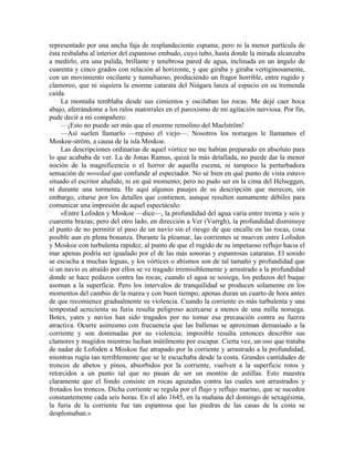 representado por una ancha faja de resplandeciente espuma; pero ni la menor partícula de
ésta resbalaba al interior del espantoso embudo, cuyo tubo, hasta donde la mirada alcanzaba
a medirlo, era una pulida, brillante y tenebrosa pared de agua, inclinada en un ángulo de
cuarenta y cinco grados con relación al horizonte, y que giraba y giraba vertiginosamente,
con un movimiento oscilante y tumultuoso, produciendo un fragor horrible, entre rugido y
clamoreo, que ni siquiera la enorme catarata del Niágara lanza al espacio en su tremenda
caída.
La montaña temblaba desde sus cimientos y oscilaban las rocas. Me dejé caer boca
abajo, aferrándome a los ralos matorrales en el paroxismo de mi agitación nerviosa. Por fin,
pude decir a mi compañero:
—¡Esto no puede ser más que el enorme remolino del Maelström!
—Así suelen llamarlo —repuso el viejo—. Nosotros los noruegos le llamamos el
Moskoe-ström, a causa de la isla Moskoe.
Las descripciones ordinarias de aquel vórtice no me habían preparado en absoluto para
lo que acababa de ver. La de Jonas Ramus, quizá la más detallada, no puede dar la menor
noción de la magnificencia o el horror de aquella escena, ni tampoco la perturbadora
sensación de novedad que confunde al espectador. No sé bien en qué punto de vista estuvo
situado el escritor aludido, ni en qué momento; pero no pudo ser en la cima del Helseggen,
ni durante una tormenta. He aquí algunos pasajes de su descripción que merecen, sin
embargo, citarse por los detalles que contienen, aunque resulten sumamente débiles para
comunicar una impresión de aquel espectáculo:
«Entre Lofoden y Moskoe —dice—, la profundidad del agua varía entre treinta y seis y
cuarenta brazas; pero del otro lado, en dirección a Ver (Vurrgh), la profundidad disminuye
al punto de no permitir el paso de un navío sin el riesgo de que encalle en las rocas, cosa
posible aun en plena bonanza. Durante la pleamar, las corrientes se mueven entre Lofoden
y Moskoe con turbulenta rapidez, al punto de que el rugido de su impetuoso reflujo hacia el
mar apenas podría ser igualado por el de las más sonoras y espantosas cataratas. El sonido
se escucha a muchas leguas, y los vórtices o abismos son de tal tamaño y profundidad que
si un navío es atraído por ellos se ve tragado irremisiblemente y arrastrado a la profundidad
donde se hace pedazos contra las rocas; cuando el agua se sosiega, los pedazos del buque
asoman a la superficie. Pero los intervalos de tranquilidad se producen solamente en los
momentos del cambio de la marea y con buen tiempo; apenas duran un cuarto de hora antes
de que recomience gradualmente su violencia. Cuando la corriente es más turbulenta y una
tempestad acrecienta su furia resulta peligroso acercarse a menos de una milla noruega.
Botes, yates y navíos han sido tragados por no tomar esa precaución contra su fuerza
atractiva. Ocurre asimismo con frecuencia que las ballenas se aproximan demasiado a la
corriente y son dominadas por su violencia; imposible resulta entonces describir sus
clamores y mugidos mientras luchan inútilmente por escapar. Cierta vez, un oso que trataba
de nadar de Lofoden a Moskoe fue atrapado por la corriente y arrastrado a la profundidad,
mientras rugía tan terriblemente que se le escuchaba desde la costa. Grandes cantidades de
troncos de abetos y pinos, absorbidos por la corriente, vuelven a la superficie rotos y
retorcidos a un punto tal que no pasan de ser un montón de astillas. Esto muestra
claramente que el fondo consiste en rocas aguzadas contra las cuales son arrastrados y
frotados los troncos. Dicha corriente se regula por el flujo y reflujo marino, que se suceden
constantemente cada seis horas. En el año 1645, en la mañana del domingo de sexagésima,
la furia de la corriente fue tan espantosa que las piedras de las casas de la costa se
desplomaban.»
 