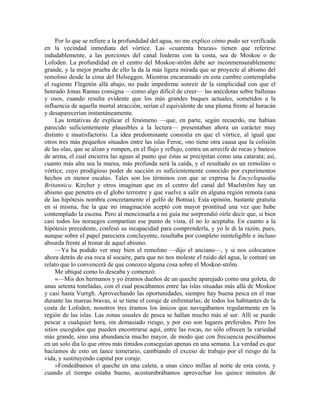 Por lo que se refiere a la profundidad del agua, no me explico cómo pudo ser verificada
en la vecindad inmediata del vórtice. Las «cuarenta brazas» tienen que referirse
indudablemente, a las porciones del canal linderas con la costa, sea de Moskoe o de
Lofoden. La profundidad en el centro del Moskoe-ström debe ser inconmensurablemente
grande, y la mejor prueba de ello la da la más ligera mirada que se proyecte al abismo del
remolino desde la cima del Helseggen. Mientras encaramado en esta cumbre contemplaba
el rugiente Flegetón allá abajo, no pude impedirme sonreír de la simplicidad con que el
honrado Jonas Ramus consigna —como algo difícil de creer— las anécdotas sobre ballenas
y osos, cuando resulta evidente que los más grandes buques actuales, sometidos a la
influencia de aquella mortal atracción, serían el equivalente de una pluma frente al huracán
y desaparecerían instantáneamente.
Las tentativas de explicar el fenómeno —que, en parte, según recuerdo, me habían
parecido suficientemente plausibles a la lectura— presentaban ahora un carácter muy
distinto e insatisfactorio. La idea predominante consistía en que el vórtice, al igual que
otros tres más pequeños situados entre las islas Feroe, «no tiene otra causa que la colisión
de las olas, que se alzan y rompen, en el flujo y reflujo, contra un arrecife de rocas y bancos
de arena, el cual encierra las aguas al punto que éstas se precipitan como una catarata; así,
cuanto más alta sea la marea, más profunda será la caída, y el resultado es un remolino o
vórtice, cuyo prodigioso poder de succión es suficientemente conocido por experimentos
hechos en menor escala». Tales son los términos con que se expresa la Encyclopaedia
Britannica. Kircher y otros imaginan que en el centro del canal del Maelström hay un
abismo que penetra en el globo terrestre y que vuelve a salir en alguna región remota (una
de las hipótesis nombra concretamente el golfo de Botnia). Esta opinión, bastante gratuita
en sí misma, fue la que mi imaginación aceptó con mayor prontitud una vez que hube
contemplado la escena. Pero al mencionarla a mi guía me sorprendió oírle decir que, si bien
casi todos los noruegos compartían ese punto de vista, él no lo aceptaba. En cuanto a la
hipótesis precedente, confesó su incapacidad para comprenderla, y yo le di la razón, pues,
aunque sobre el papel pareciera concluyente, resultaba por completo ininteligible e incluso
absurda frente al tronar de aquel abismo.
—Ya ha podido ver muy bien el remolino —dijo el anciano—, y si nos colocamos
ahora detrás de esa roca al socaire, para que no nos moleste el ruido del agua, le contaré un
relato que lo convencerá de que conozco alguna cosa sobre el Moskoe-ström.
Me ubiqué como lo deseaba y comenzó:
«—Mis dos hermanos y yo éramos dueños de un queche aparejado como una goleta, de
unas setenta toneladas, con el cual pescábamos entre las islas situadas más allá de Moskoe
y casi hasta Vurrgh. Aprovechando las oportunidades, siempre hay buena pesca en el mar
durante las mareas bravas, si se tiene el coraje de enfrentarlas; de todos los habitantes de la
costa de Lofoden, nosotros tres éramos los únicos que navegábamos regularmente en la
región de las islas. Las zonas usuales de pesca se hallan mucho más al sur. Allí se puede
pescar a cualquier hora, sin demasiado riesgo, y por eso son lugares preferidos. Pero los
sitios escogidos que pueden encontrarse aquí, entre las rocas, no sólo ofrecen la variedad
más grande, sino una abundancia mucho mayor, de modo que con frecuencia pescábamos
en un solo día lo que otros más tímidos conseguían apenas en una semana. La verdad es que
hacíamos de esto un lance temerario, cambiando el exceso de trabajo por el riesgo de la
vida, y sustituyendo capital por coraje.
»Fondeábamos el queche en una caleta, a unas cinco millas al norte de esta costa, y
cuando el tiempo estaba bueno, acostumbrábamos aprovechar los quince minutos de
 