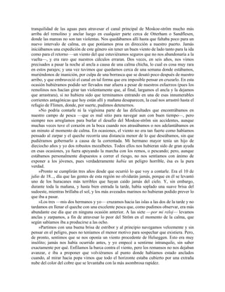 tranquilidad de las aguas para atravesar el canal principal de Moskoe-ström mucho más
arriba del remolino y anclar luego en cualquier parte cerca de Otterham o Sandflesen,
donde las mareas no son tan violentas. Nos quedábamos allí hasta que faltaba poco para un
nuevo intervalo de calma, en que poníamos proa en dirección a nuestro puerto. Jamás
iniciábamos una expedición de este género sin tener un buen viento de lado tanto para la ida
como para el retorno —un viento del que estuviéramos seguros que no nos abandonaría a la
vuelta—, y era raro que nuestros cálculos erraran. Dos veces, en seis años, nos vimos
precisados a pasar la noche al ancla a causa de una calma chicha, lo cual es cosa muy rara
en estos parajes; y una vez tuvimos que quedarnos cerca de una semana donde estábamos,
muriéndonos de inanición, por culpa de una borrasca que se desató poco después de nuestro
arribo, y que embraveció el canal en tal forma que era imposible pensar en cruzarlo. En esta
ocasión hubiéramos podido ser llevados mar afuera a pesar de nuestros esfuerzos (pues los
remolinos nos hacían girar tan violentamente que, al final, largamos el ancla y la dejamos
que arrastrara), si no hubiera sido que terminamos entrando en una de esas innumerables
corrientes antagónicas que hoy están allí y mañana desaparecen, la cual nos arrastró hasta el
refugio de Flimen, donde, por suerte, pudimos detenernos.
»No podría contarle ni la vigésima parte de las dificultades que encontrábamos en
nuestro campo de pesca —que es mal sitio para navegar aun con buen tiempo—, pero
siempre nos arreglamos para burlar el desafío del Moskoe-ström sin accidentes, aunque
muchas veces tuve el corazón en la boca cuando nos atrasábamos o nos adelantábamos en
un minuto al momento de calma. En ocasiones, el viento no era tan fuerte como habíamos
pensado al zarpar y el queche recorría una distancia menor de lo que deseábamos, sin que
pudiéramos gobernarlo a causa de la correntada. Mi hermano mayor tenía un hijo de
dieciocho años y yo dos robustos mozalbetes. Todos ellos nos hubieran sido de gran ayuda
en esas ocasiones, ya fuera apoyando la marcha con los remos, o pescando; pero, aunque
estábamos personalmente dispuestos a correr el riesgo, no nos sentíamos con ánimo de
exponer a los jóvenes, pues verdaderamente había un peligro horrible, ésa es la pura
verdad.
»Pronto se cumplirán tres años desde que ocurrió lo que voy a contarle. Era el 10 de
julio de 18..., día que las gentes de esta región no olvidarán jamás, porque en él se levantó
uno de los huracanes más terribles que hayan caído jamás del cielo. Y, sin embargo,
durante toda la mañana, y hasta bien entrada la tarde, había soplado una suave brisa del
sudoeste, mientras brillaba el sol, y los más avezados marinos no hubieran podido prever lo
que iba a pasar.
»Los tres —mis dos hermanos y yo— cruzamos hacia las islas a las dos de la tarde y no
tardamos en llenar el queche con una excelente pesca que, como pudimos observar, era más
abundante ese día que en ninguna ocasión anterior. A las siete —por mi reloj— levamos
anclas y zarpamos, a fin de atravesar lo peor del Ström en el momento de la calma, que
según sabíamos iba a producirse a las ocho.
»Partimos con una buena brisa de estribor y al principio navegamos velozmente y sin
pensar en el peligro, pues no teníamos el menor motivo para sospechar que existiera. Pero,
de pronto, sentimos que se nos oponía un viento procedente de Helseggen. Esto era muy
insólito; jamás nos había ocurrido antes, y yo empecé a sentirme intranquilo, sin saber
exactamente por qué. Enfilamos la barca contra el viento, pero los remansos no nos dejaban
avanzar, e iba a proponer que volviéramos al punto donde habíamos estado anclados
cuando, al mirar hacia popa vimos que todo el horizonte estaba cubierto por una extraña
nube del color del cobre que se levantaba con la más asombrosa rapidez.
 