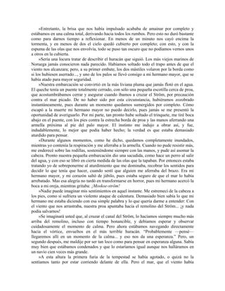 »Entretanto, la brisa que nos había impulsado acababa de amainar por completo y
estábamos en una calma total, derivando hacia todos los rumbos. Pero esto no duró bastante
como para darnos tiempo a reflexionar. En menos de un minuto nos cayó encima la
tormenta, y en menos de dos el cielo quedó cubierto por completo; con esto, y con la
espuma de las olas que nos envolvía, todo se puso tan oscuro que no podíamos vernos unos
a otros en la cubierta.
»Sería una locura tratar de describir el huracán que siguió. Los más viejos marinos de
Noruega jamás conocieron nada parecido. Habíamos soltado todo el trapo antes de que el
viento nos alcanzara; pero, a su primer embate, los dos mástiles volaron por la borda como
si los hubiesen aserrado..., y uno de los palos se llevó consigo a mi hermano mayor, que se
había atado para mayor seguridad.
»Nuestra embarcación se convirtió en la más liviana pluma que jamás flotó en el agua.
El queche tenía un puente totalmente cerrado, con sólo una pequeña escotilla cerca de proa,
que acostumbrábamos cerrar y asegurar cuando íbamos a cruzar el Ström, por precaución
contra el mar picado. De no haber sido por esta circunstancia, hubiéramos zozobrado
instantáneamente, pues durante un momento quedamos sumergidos por completo. Cómo
escapó a la muerte mi hermano mayor no puedo decirlo, pues jamás se me presentó la
oportunidad de averiguarlo. Por mi parte, tan pronto hube soltado el trinquete, me tiré boca
abajo en el puente, con los pies contra la estrecha borda de proa y las manos aferrando una
armella próxima al pie del palo mayor. El instinto me indujo a obrar así, y fue,
indudablemente, lo mejor que podía haber hecho; la verdad es que estaba demasiado
aturdido para pensar.
«Durante algunos momentos, como he dicho, quedamos completamente inundados,
mientras yo contenía la respiración y me aferraba a la armella. Cuando no pude resistir más,
me enderecé sobre las rodillas, sosteniéndome siempre con las manos, y pude así asomar la
cabeza. Pronto nuestra pequeña embarcación dio una sacudida, como hace un perro al salir
del agua, y con eso se libró en cierta medida de las olas que la tapaban. Por entonces estaba
tratando yo de sobreponerme al aturdimiento que me dominaba, recobrar los sentidos para
decidir lo que tenía que hacer, cuando sentí que alguien me aferraba del brazo. Era mi
hermano mayor, y mi corazón saltó de júbilo, pues estaba seguro de que el mar lo había
arrebatado. Mas esa alegría no tardó en transformarse en horror, pues mi hermano acercó la
boca a mi oreja, mientras gritaba: ¡Moskoe-ström!
»Nadie puede imaginar mis sentimientos en aquel instante. Me estremecí de la cabeza a
los pies, como si sufriera un violento ataque de calentura. Demasiado bien sabía lo que mi
hermano me estaba diciendo con esa simple palabra y lo que quería darme a entender: Con
el viento que nos arrastraba, nuestra proa apuntaba hacia el remolino del Ström... ¡y nada
podía salvarnos!
»Se imaginará usted que, al cruzar el canal del Ström, lo hacíamos siempre mucho más
arriba del remolino, incluso con tiempo bonancible, y debíamos esperar y observar
cuidadosamente el momento de calma. Pero ahora estábamos navegando directamente
hacia el vórtice, envueltos en el más terrible huracán. “Probablemente —pensé—
llegaremos allí en un momento de la calma... y eso nos da una esperanza.” Pero, un
segundo después, me maldije por ser tan loco como para pensar en esperanza alguna. Sabía
muy bien que estábamos condenados y que lo estaríamos igual aunque nos halláramos en
un navío cien veces más grande.
»A esta altura la primera furia de la tempestad se había agotado, o quizá no la
sentíamos tanto por estar corriendo delante de ella. Pero el mar, que el viento había
 